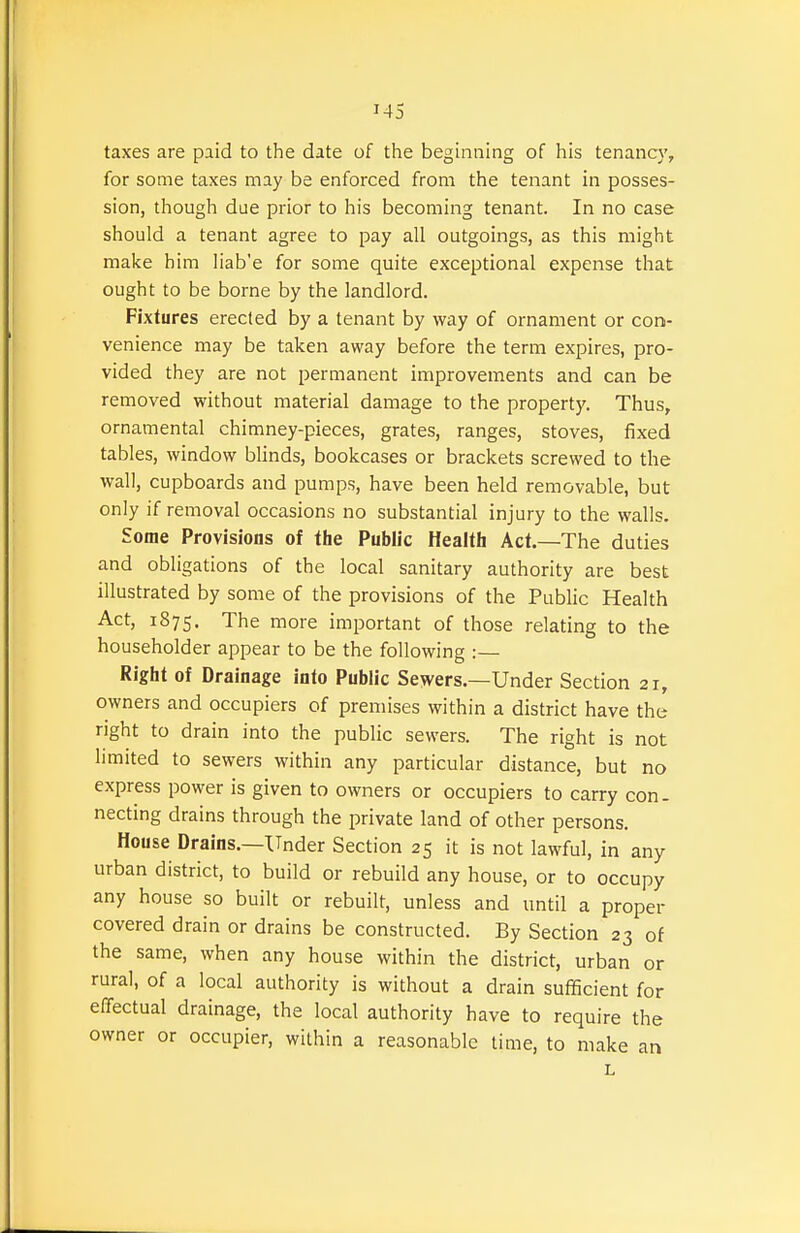 taxes are paid to the date of the beginning of his tenancy, for some taxes may be enforced from the tenant in posses- sion, though due prior to his becoming tenant. In no case should a tenant agree to pay all outgoings, as this might make him liab'e for some quite exceptional expense that ought to be borne by the landlord. Fixtures erected by a tenant by way of ornament or con- venience may be taken away before the term expires, pro- vided they are not permanent improvements and can be removed without material damage to the property. Thus, ornamental chimney-pieces, grates, ranges, stoves, fixed tables, window blinds, bookcases or brackets screwed to the wall, cupboards and pumps, have been held removable, but only if removal occasions no substantial injury to the walls. Some Provisions of the Public Health Act.—The duties and obligations of the local sanitary authority are best illustrated by some of the provisions of the Public Health Act, 1875. The more important of those relating to the householder appear to be the following :— Right of Drainage into Public Sewers.—Under Section 21, owners and occupiers of premises within a district have the right to drain into the public sewers. The right is not limited to sewers within any particular distance, but no express power is given to owners or occupiers to carry con- necting drains through the private land of other persons. House Drains.—Under Section 25 it is not lawful, in any urban district, to build or rebuild any house, or to occupy any house so built or rebuilt, unless and until a proper covered drain or drains be constructed. By Section 23 of the same, when any house within the district, urban or rural, of a local authority is without a drain sufficient for effectual drainage, the local authority have to require the owner or occupier, within a reasonable time, to make an L