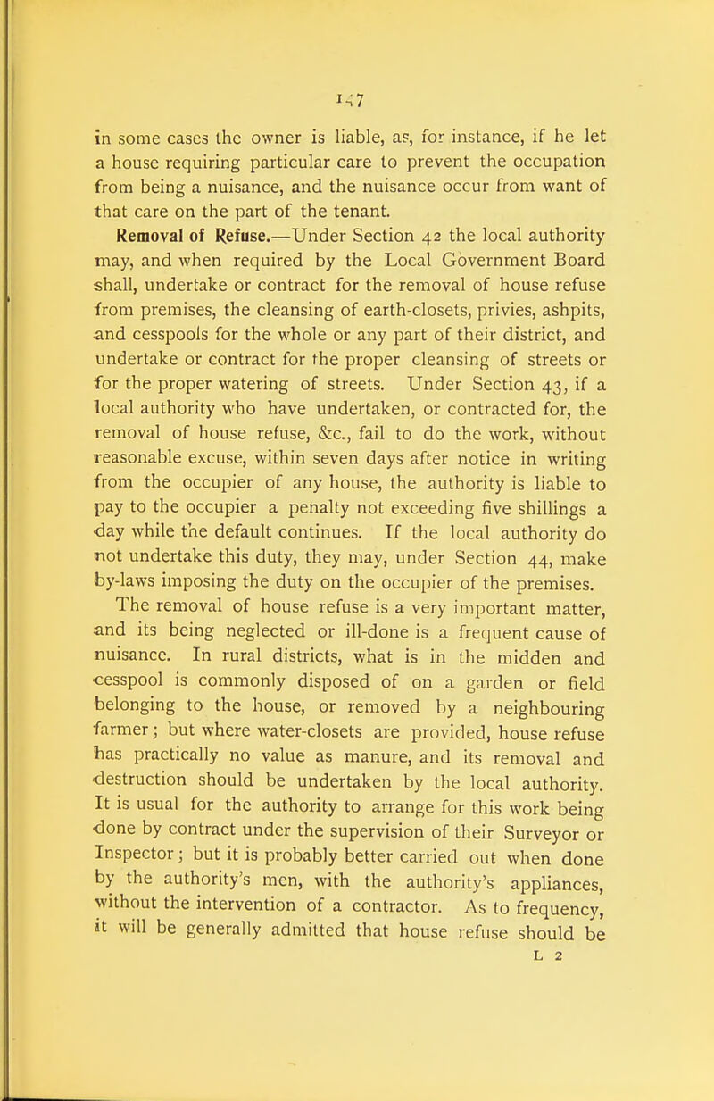 1^7 in some cases the owner is liable, as, for instance, if he let a house requiring particular care to prevent the occupation from being a nuisance, and the nuisance occur from want of that care on the part of the tenant. Removal of Refuse.—Under Section 42 the local authority may, and when required by the Local Government Board shall, undertake or contract for the removal of house refuse from premises, the cleansing of earth-closets, privies, ashpits, and cesspools for the whole or any part of their district, and undertake or contract for the proper cleansing of streets or for the proper watering of streets. Under Section 43, if a local authority who have undertaken, or contracted for, the removal of house refuse, &lc., fail to do the work, without reasonable excuse, within seven days after notice in writing from the occupier of any house, the authority is liable to pay to the occupier a penalty not exceeding five shillings a <3ay while the default continues. If the local authority do not undertake this duty, they may, under Section 44, make by-laws imposing the duty on the occupier of the premises. The removal of house refuse is a very important matter, and its being neglected or ill-done is a frequent cause of nuisance. In rural districts, what is in the midden and cesspool is commonly disposed of on a garden or field belonging to the house, or removed by a neighbouring farmer; but where water-closets are provided, house refuse ■has practically no value as manure, and its removal and •destruction should be undertaken by the local authority. It is usual for the authority to arrange for this work being •done by contract under the supervision of their Surveyor or Inspector; but it is probably better carried out when done by the authority's men, with the authority's appliances, without the intervention of a contractor. As to frequency, at will be generally admitted that house refuse should be L 2
