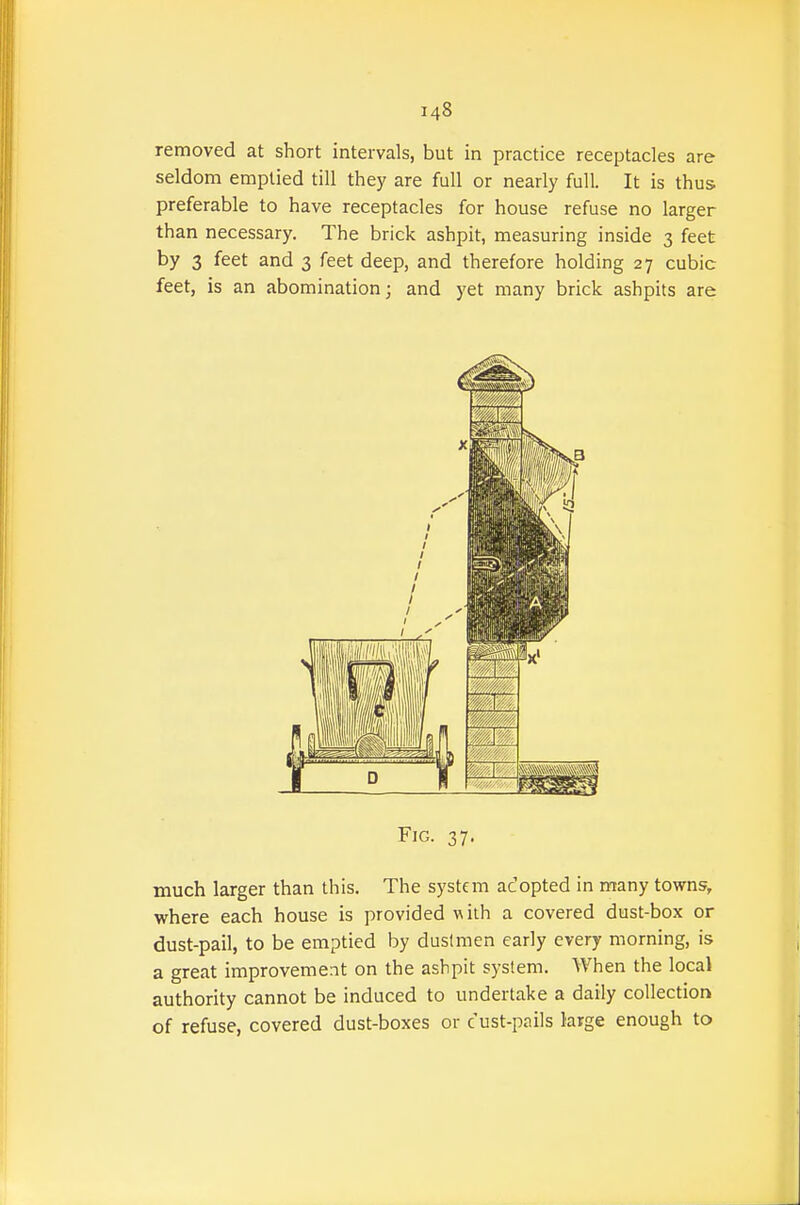 removed at short intervals, but in practice receptacles are seldom emptied till they are full or nearly full. It is thus preferable to have receptacles for house refuse no larger than necessary. The brick ashpit, measuring inside 3 feet by 3 feet and 3 feet deep, and therefore holding 27 cubic feet, is an abomination; and yet many brick ashpits are Fig. 37, much larger than this. The system adopted in many towns, where each house is provided with a covered dust-box or dust-pail, to be emptied by dustmen early every morning, is a great improvement on the ashpit system. When the local authority cannot be induced to undertake a daily collection of refuse, covered dust-boxes or c ust-pnils large enough to