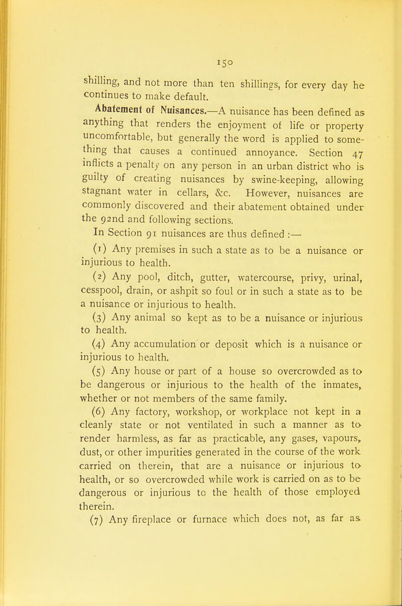 15° shilling, and not more than ten shillings, for every day he continues to make default. Abatement of Nuisances.—A nuisance has been defined as anything that renders the enjoyment of life or property uncomfortable, but generally the word is applied to some- thing that causes a continued annoyance. Section 47 inflicts a penalty on any person in an urban district who is guilty of creating nuisances by swine-keeping, allowing stagnant water in cellars, &c. However, nuisances are commonly discovered and their abatement obtained under the 92nd and following sections. In Section 91 nuisances are thus defined :— (1) Any premises in such a state as to be a nuisance or injurious to health. (2) Any pool, ditch, gutter, watercourse, privy, urinal, cesspool, drain, or ashpit so foul or in such a state as to be a nuisance or injurious to health. (3) Any animal so kept as to be a nuisance or injurious to health. (4) Any accumulation or deposit which is a nuisance or injurious to health. (5) Any house or part of a house so overcrowded as to be dangerous or injurious to the health of the inmates, whether or not members of the same family, (6) Any factory, workshop, or workplace not kept in a cleanly state or not ventilated in such a manner as to render harmless, as far as practicable, any gases, vapours, dust, or other impurities generated in the course of the work carried on therein, that are a nuisance or injurious to- health, or so overcrowded while work is carried on as to be dangerous or injurious to the health of those employed therein.