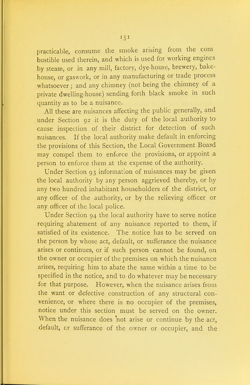 practicable, consume the smoke arising from the com bustible used therein, and which is used for working engines by steam, or in any mill, factory, dye-house, brewery, bake- house, or gaswork, or in any manufacturing or trade process whatsoever; and any chimney (not being the chimney of a private dwelling-house) sending forth black smoke in such quantity as to be a nuisance. All these are nuisances affecting the public generally, and under Section 92 it is the duty of the local authority to cause inspection of their district for detection of such nuisances. If the local authority make default in enforcing the provisions of this Section, the Local Government Board may compel them to enforce the provisions, or appoint a person to enforce them at the expense of the authority. Under Section 93 information of nuisances may be give-n the local authority by any person aggrieved thereby, or by any two hundred inhabitant householders of the district, or any officer of the authority, or by the relieving officer or any officer of the local police. Under Section 94 the local authority have to serve notice requiring abatement of any nuisance reported to them, if satisfied of its existence. The notice has to be served on the person by whose act, default, or sufferance the nuisance arises or continues, or if such person cannot be found, on the owner or occupier of the premises on which the nuisance arises, requiring him to abate the same within a time to be specified in the notice, and to do whatever may be necessary for that purpose. However, when the nuisance arises from the want or defective construction of any structural con- venience, or where there is no occupier of the premises, notice under this section must be served on the owner. When the nuisance does not arise or continue by the act, default, cr sufferance of the owner or occupier, and the