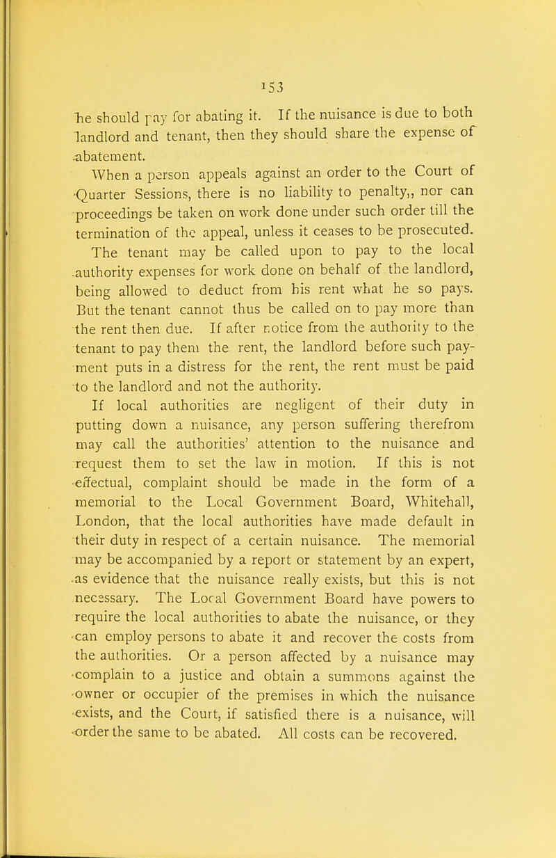 he should pay for abating it. If the nuisance is due to both landlord and tenant, then they should share the expense of abatement. When a person appeals against an order to the Court of •Quarter Sessions, there is no liability to penalty,, nor can proceedings be taken on work done under such order till the termination of the appeal, unless it ceases to be prosecuted. The tenant may be called upon to pay to the local .authority expenses for work done on behalf of the landlord, being allowed to deduct from his rent what he so pays. But the tenant cannot thus be called on to pay more than the rent then due. If after notice from the authority to the tenant to pay them the rent, the landlord before such pay- ment puts in a distress for the rent, the rent must be paid to the landlord and not the authority. If local authorities are negligent of their duty in putting down a nuisance, any person suffering therefrom may call the authorities' attention to the nuisance and request them to set the law in motion. If this is not •effectual, complaint should be made in the form of a memorial to the Local Government Board, Whitehall, London, that the local authorities have made default in their duty in respect of a certain nuisance. The memorial may be accompanied by a report or statement by an expert, •as evidence that the nuisance really exists, but this is not necessary. The Loral Government Board have powers to require the local authorities to abate the nuisance, or they •can employ persons to abate it and recover the costs from the authorities. Or a person affected by a nuisance may ■complain to a justice and obtain a summons against the ■owner or occupier of the premises in which the nuisance •exists, and the Court, if satisfied there is a nuisance, will •order the same to be abated. All costs can be recovered.