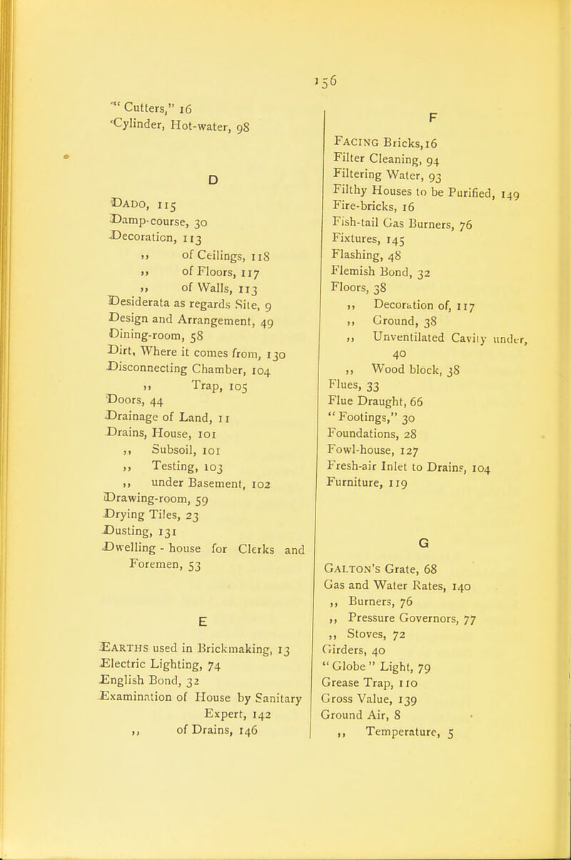 Cutters, i6 Cylinder, Hot-water, 98 D Dado, 115 Damp-course, 30 -Decoration, 113 >> of Ceilings, 118 j> of Floors, 117 )> of Walls, 113 Desiderata as regards Site, 9 Design and Arrangement, 49 Dining-room, 58 Dirt, Wliere it comes from, 130 Disconnecting Chamber, 104 ), Trap, 105 Doors, 44 Drainage of Land, 11 Drains, House, 101 Subsoil, loi ,, Testing, 103 ,, under Basement, 102 Drawing-room, 59 Drying Tiles, 23 Dusting, 131 Dwelling - house for Clerks and Foremen, 53 E Earths used in Brickmaking, 13 Electric Lighting, 74 -English Bond, 32 Examination of House by Sanitary Expert, 142 of Drains, 146 F Facing Bricks, 16 Filter Cleaning, 94 Filtering Water, 93 Filthy Houses to be Purified, 14 Fire-bricks, 16 Fish-tail Gas Burners, 76 Fixtures, 145 Flashing, 48 Flemish Bond, 32 Floors, 38 M Decoration of, 117 M Ground, 38 Unventilated Cavity und 40 ,, Wood block, 38 Flues, 33 Flue Draught, 66  Footings, 30 Foundations, 28 Fowl-house, 127 Fresh-air Inlet to Drains, 104 Furniture, 119 G Galton's Grate, 68 Gas and Water Rates, 140 ,, Burners, 76 ,, Pressure Governors, 77 ,, Stoves, 72 Girders, 40  Globe  Light, 79 Grease Trap, 110 Gross Value, 139 Ground Air, 8 ,, Temperature, 5