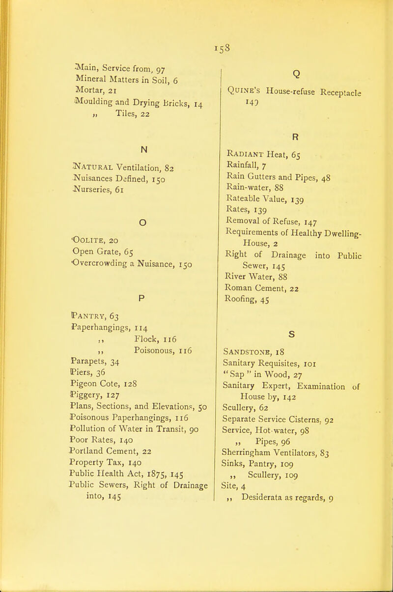 Alain, Service from, 97 Mineral Matters in Soil, 6 Mortar, 21 Moulding and Drying Bricks, 14 „ Tiles, 22 N I^ATURAL Ventilation, 82 Nuisances Defined, 150 Nurseries, 61 O ■Oolite, 20 Open Grate, 65 Overcrowding a Nuisance, 150 P Pantry, 63 Paperhangings, 114 ,1 Flock, 116 ,, Poisonous, 116 Parapets, 34 IPiers, 36 Pigeon Cote, 128 Piggery, 127 Plans, Sections, and Elevations, 50 Poisonous Paperhangings, 116 Pollution of Water in Transit, 90 Poor Rates, 140 Portland Cement, 22 Property Tax, 140 Public Health Act, 1875, 145 Public Sewers, Right of Drainage into, 145 Q Quine's House-refuse Receptacle 149 R Radiant Heat, 65 Rainfall, 7 Rain Gutters and Pipes, 48 Rain-water, 88 Rateable Value, 139 Rates, 139 Removal of Refuse, 147 Requirements of Healthy Dwelling- House, 2 Right of Drainage into Public Sewer, 145 River Water, 88 Roman Cement, 22 Roofing, 45 S Sandstone, 18 Sanitary Requisites, loi  Sap  in Wood, 27 Sanitary Expert, Examination of House by, 142 Scullery, 62 Separate Service Cisterns, 92 Service, Hot-water, 98 .. Pipes, 96 Sherringham Ventilators, 83 Sinks, Pantry, 109 ,, Scullery, 109 Site, 4 ,, Desiderata as regards, 9