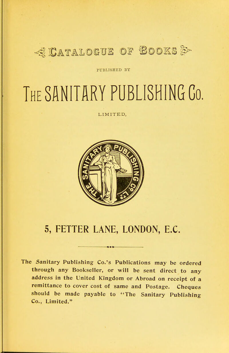 The SANITARY PUBLISHING Co. The Sanitary Publishing Co.'s Publications may be ordered through any Booliseller, or will be sent direct to any address in the United Kingdom or Abroad on receipt of a remittance to cover cost of same and Postage. Cheques should be made payable to The Sanitary Publishing Co., Limited. rUBLISHED BY LIMITED, 5, FETTER LANE, LONDON, EX.