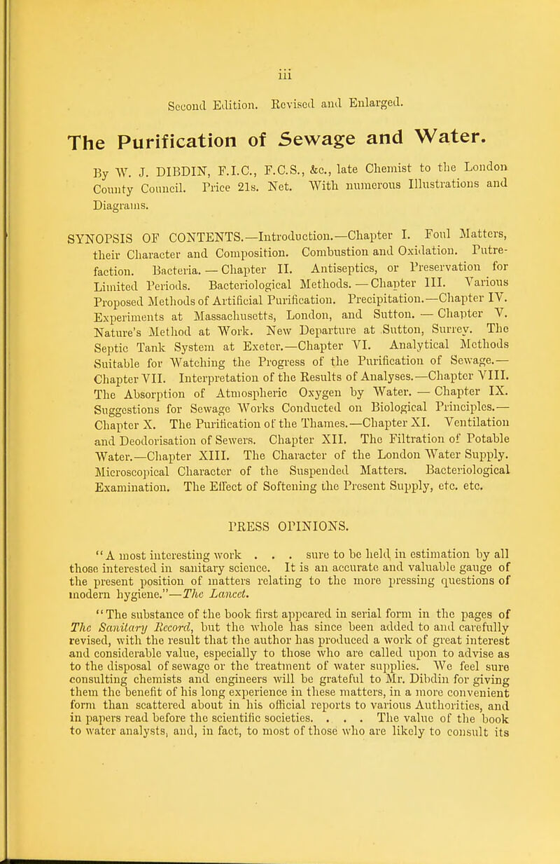 Second Edition. Kcvised and Enlarged. The Purification of Sewage and Water. By W. J. DIBDIN, E.I.C., F.C.S., &c., late Chemist to the London Connty Council. Trice 21s. Net. With numerous Illustrations and Diagrams. SYNOPSIS OF CONTENTS.—Introduction.—Chapter I. Foul Matters, their Character and Composition. Combustion and Oxidation. Putre- faction. Bacteria. — Chapter II. Antiseptics, or Preservation for Limited Periods. Bacteriological Methods. — Chapter III. Various Proposed Methods of Artificial Purification. Precipitation.—Chapter IV. Experiments at Massachusetts, London, and Sutton. — Chapter V, Nature's Method at Work. New Departure at Sutton, Surrey. The Septic Tank System at Exeter.—Chapter VI. Analytical Methods Suitable for Watching the Progress of the Purification of Sewage.— Chapter VII. Interpretation of the Results of Analyses.-Chapter VIII. The Absorption of Atmospheric Oxygen by Water. — Chapter IX. Suggestions for Sewage Works Conducted on Biological Principles.— Chapter X. The Purification of the Thames.—Chapter XI. Ventilation and Deodorisation of Sewers. Chapter XII. The Filtration of Potable Water.—Cliapter XIII. The Character of the London Water Supply. Microscopical Character of the Suspended Matters. Bacteriological Examination. The Eifect of Softening the Present Supply, etc. etc. PRESS OPINIONS. A most interesting work . . . sure to be held in estimation by all those interested in sanitary science. It is an accurate and valuable gauge of the present position of matters relating to the more pressing questions of modern hygiene.—The Lancet. The substance of the book first appeared in serial form in the pages of The Sanitary Record, but the whole has since been added to and carefully revised, with the result that the author has produced a work of great interest and considerable value, especially to those who are called upon to advise as to the disposal of sewage or the treatment of water supplies. We feel sure consulting chemists and engineers will be grateful to Mr. Dibdin for giving them the benefit of his long experience in these matters, in a more convenient form than scattered about in his official reports to various Authorities, and in papers read before the scientific societies. . . . The value of the book to water analysts, and, in fact, to most of those who are likely to consult its