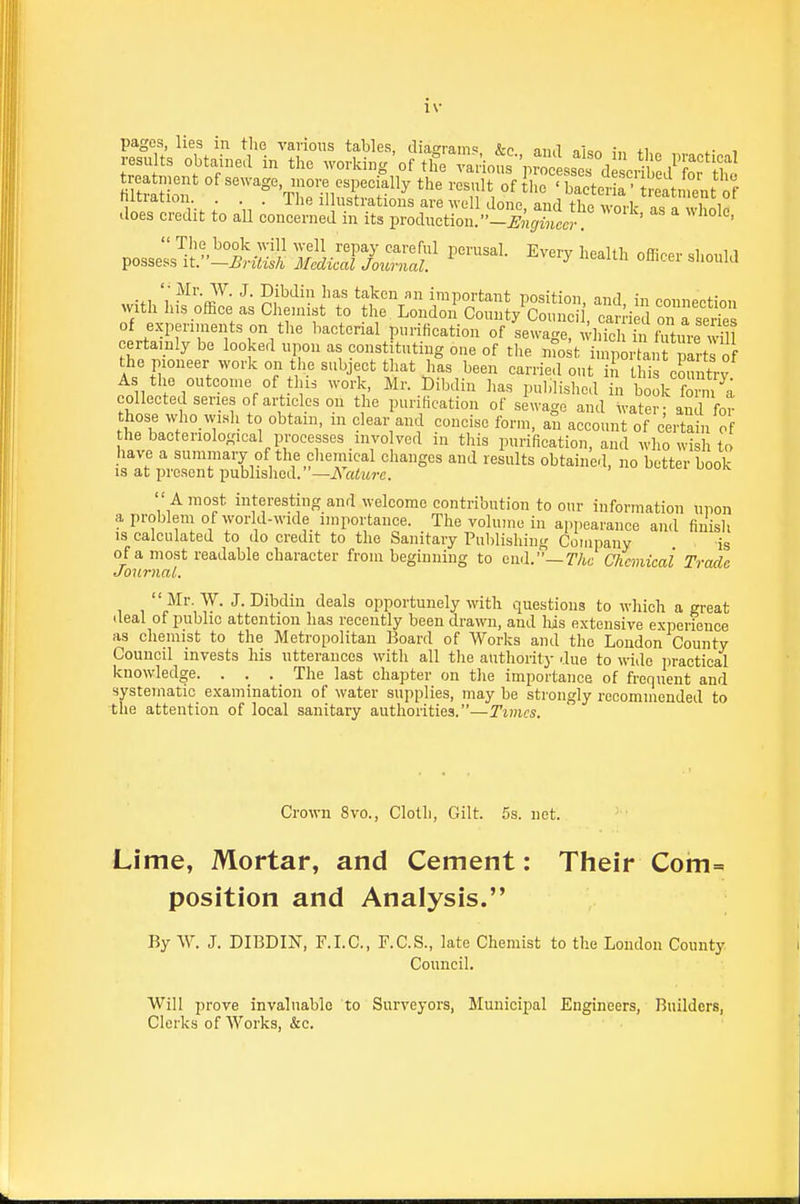 pages, lies in the various tables, diaffrains, &c and nkn . i .•esu ts obtained in the working'of t& various V^c ssei d c:£d' o, tho StrSf °f --o-, ^nore especially the resnlt of ihe ' bactet 'ttntnt f lutranon. . . . 1 he illustrations are well done anrl tlm i i does credit to aU concerned in its production. -I^Sci' ' ' '  'Tlie book will well repay careful perusal. Every health offinpr ^hnu^^ possess It.—British Medical Journal. ^ ^ .,, '; ^^I'-^^. J. Dibdiii has taken an important position, and, in connection with his office as Chemist to the London County Council, car i d on a series of experiments on the bacterial purification of sewage, a diicl T.uX-e will certainly be looked upon as constituting one of the mo t inipor ai t parts of the pioneer work on the subject that has been carried out in this coimtrv As the outcon,e of tin. work, Mr. Dibdin has published in Zk forn ^a collected series of articles on the purification of sewage and water- and for those who wisli to obtain, in clear and concise form, an account of certain of he bacteriological processes iiivo ved in this purification, and who wish to have a summary of the chemical changes and results obtained, no better book IS at present published. —Nature.  A most interesting and welcome contribution to our information upon a problem of world-wide importance. The volume in appearance and finish IS calculated to do credit to the Sanitary Pulilishing Company is of a most readable character from beginning to end.—r/w Chemical Trade Journal. Mr. W. J. Dibdin deals opportunely with questions to which a great deal of public attention has recently been drawn, and liis extensive experience as chemist to the Metropolitan Board of Works and the Loudon County Council invests his utterances with all tlie authority due to wide practical knowledge. . . . The last chapter on the importance of frequent and systematic examination of water supplies, may be strongly recommended to the attention of local sanitary authorities.—Times. Crown 8vo., Cloth, Gilt. 5s. net. Lime, Mortar, and Cement: Their Com= position and Analysis. By W. J. DIBDIN, F.I.C., F.C.S., late Chemist to the Loudon County Council. Will prove invaluable to Surveyors, Municipal Engineers, Builders, Clerks of AVorks, &c.