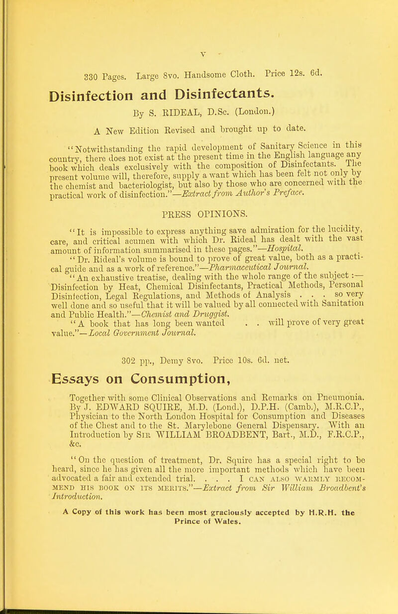 330 Pages. Large 8vo. Handsome Cloth. Price 12s. 6d. Disinfection and Disinfectants. By S. RIDEAL, D.Sc. (London.) A New Edition Revised and brought up to date. Notwithstanding the rapid development of Sanitary Science in this counti-y, there does not exist at the present time in the English language any book which deals exclusively with the composition of Disinfectants, ihc present volume will, therefore, supply a want which has been felt not op y by the chemist and bacteriologist, but also by those who are concerned with the practical work of diainkction.—Extract frovi Autlwrs Preface. PRESS OPINIONS.  It is impossible to express anything save admiration for the lucidity, care, and critical acumen with which Dr. Rideal has dealt with the vast amount of information summarised in these ^a,g&s.—Hospital.  Dr. Rideal's volume is bound to prove of great value, both as a practi- cal guide and as a work of vdnKncQ.—Pharmaceutical Journal. An exhaustive treatise, dealing with the whole range of the subject :— Disinfection by Heat, Chemical Disinfectants, Practical Methods, Personal Disinfection, Legal Regulations, and Methods of Analysis . . ^ so very well done and so useful that it will be valued by all connected with Sanitation and Public Health.—Chemist and Druggist.  A book that has long been wanted . . will prove of very great value.—Local Government Journal. 302 pp., Demy 8vo. Price 10s. Cd. net. Essays on Consumption, Together with some Clinical Observations and Remarks on Pneumonia. By J. EDWARD SQUIRE, M.D. (Lond.), D.P.H. (Camb.), M.R.C.P., Physician to the North London Hospital for Consumption and Diseases of the Chest and to the St. Marylebone General Dispensary. With an Introduction by Sir WILLIAM BROADBENT, Bart., M.D., F.R.C.P., &c. '' On the question of treatment, Dr. Squire has a special right to bo heard, since he has given all the more important methods which have been advocated a fair and extended trial. ... I CAN also wakmi.y recom- mend HIS BOOK ON ITS MEIUTS.—Extract from Sir William Broadbeni's Introduction. A Copy of this work has been most graciously accepted by H.R.H. the Prince of Wales.