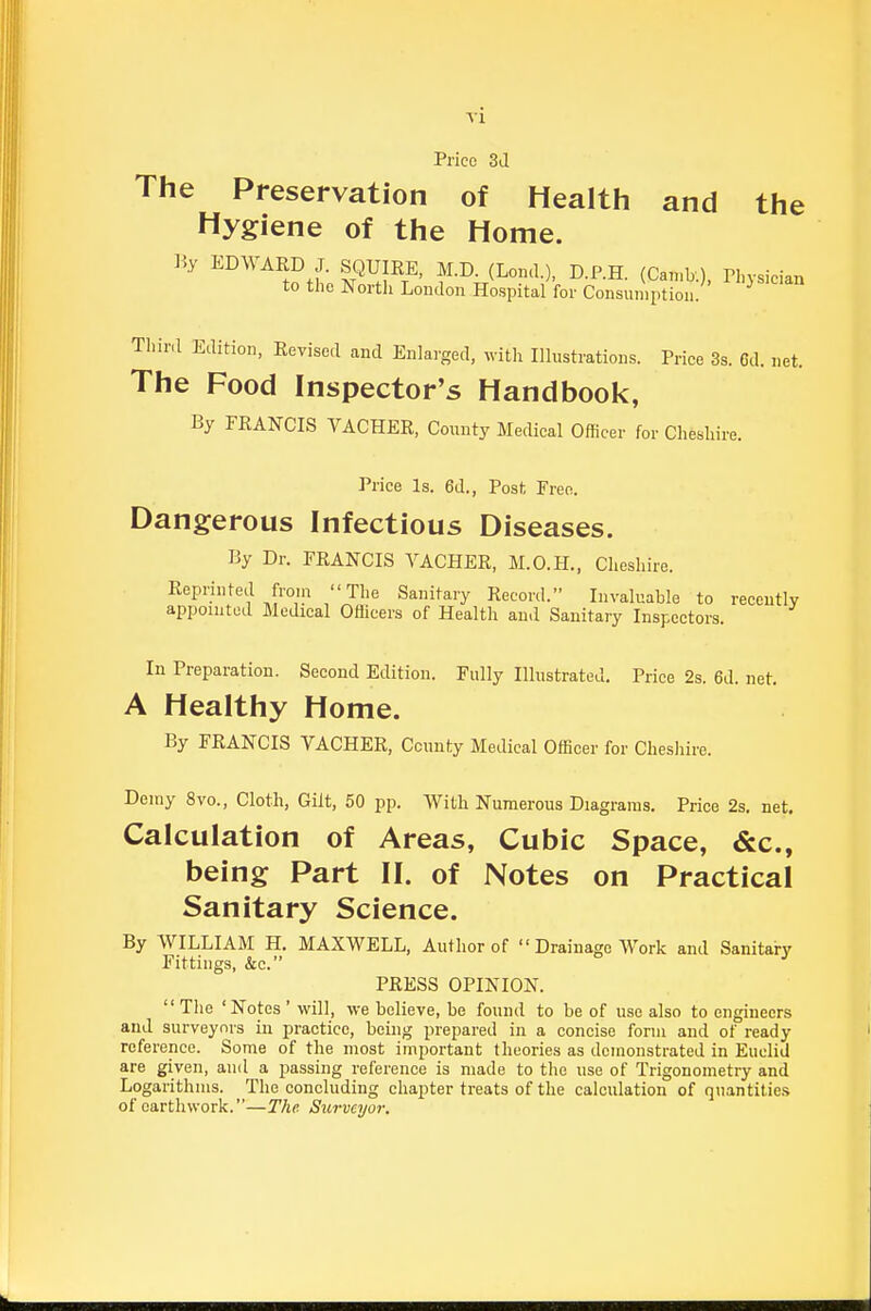 Price 3d The Preservation of Health and the Hygiene of the Home. ]i.y EDWARD J. SQUIRE, M.D. (Lond.), D.P.H. (Can.b.), Physician to the North Loudon Hospital for Consumption. Third Edition, Revised and Enlarged, with Illustrations. Price 3s. 6d. net. The Food Inspector's Handbook, By FRANCIS VACHER, County MecUcal Officer for Cheshire. Price Is. 6d., Post Pree. Dangerous Infectious Diseases. By Dr. FRANCIS VACHER, M.O.H., Cheshire. Reprinted froin The Sanitary Record. Invaluable to recently appointed Medical Oflicers of Health and Sanitary Inspectors. In Preparation. Second Edition. Fully Illustrated, Price 2s. 6d. net. A Healthy Home. By FRANCIS VACHER, County Medical Officer for Cheshire. Demy 8vo., Cloth, Gilt, 50 pp. With Numerous Diagrams. Price 2s. net. Calculation of Areas, Cubic Space, &c., being Part II. of Notes on Practical Sanitary Science. By WILLIAM H. MAXWELL, Author of  Drainage Work and Sanitary Fittings, &c. PRESS OPINION.  The 'Notes ' will, we believe, be found to be of use also to engineers and surveynrs in practice, being prepared in a concise form and of ready reference. Some of the most important theories as demonstrated in Euclid are given, and a passing reference is made to the use of Trigonometry and Logarithms. The concluding chapter treats of the calculation of quantities of earthwork.—The Surveyor.