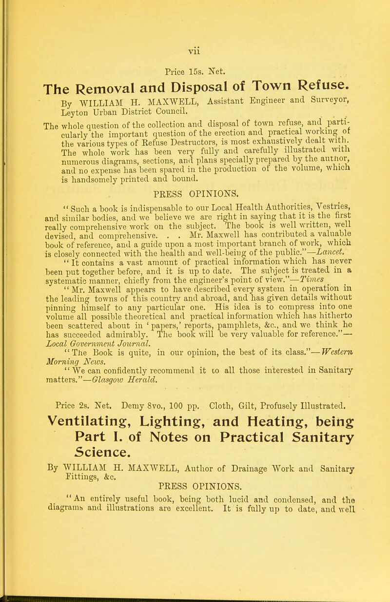 Vll Price 15s. Net. The Removal and Disposal of Town Refuse. By WILLIAM H. MAXWELL, Assistant Engineer and Surveyor, Leyton Urban District Council. The whole question of the collection and disposal of town refuse and parti- cularly the important question of the erection and practical working ot the various types of Refuse Destructors, is most exhaustively dealt witli. The whole work has been very fully and carefully illustrated with numerous diagrams, sections, and plans specially prepared by the autlior, and no expense has been spared in the production of the volume, which is handsomely printed and bound. PRESS OPINIONS.  Such a book is indispensable to our Local Health Authorities, Vestries, and similar bodies, and we believe we are right in saying that it is the first really comprehensive work on the subject. The book is well written, well devised, and comprehensive. . . Mr. Maxwell has contributed a valuable book of reference, and a guide upon a most important branch of work, which is closely connected with the health and well-being of the public.—iancsi.  It contains avast amount of practical information which has never been put together before, and it is up to date. The subject is treated in a systematic manner, chiefly from the engineer's point of \^e^\•.—l'imes _ Mr. Maxwell appears to have described every system in operation in the leading towns of tliis country and abroad, and has given details without pinning himself to any particular one. His idea is to compress into one volume all possible theoretical and practical information which has hitherto been scattered about in ' pa]iers,' reports, pamphlets, &c., and we think he has succeeded admirably. The book will be very valuable for reference.— Local Government Journal. The Book is quite, in our opinion, the best of its class.—Western, Morning News.  We can confidently recommend it to all those interested in Sanitary matters.—Glasgoio Herald. Price 2s. Net. Demy 8vo., 100 pp. Cloth, Gilt, Profusely Illustrated. Ventilating, Lighting, and Heating, being Part I. of Notes on Practical Sanitary Science. By WILLIAM H. MAXWELL, Author of Drainage Work and Sanitary Fittings, &c. PRESS OPINIONS. An entirely useful book, being both lucid and condensed, and the diagrams and illustrations are excellent. It is fully up to date, and well