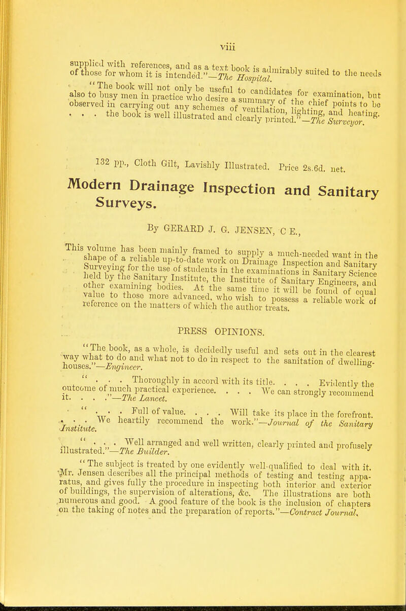 132 pp. Cloth Gilt, Lavishly Illustrated. Price 2s.6d. net. Modern Drainage Inspection and Sanitary Surveys. By GERARD J. 6. JENSEN, C E., This volume has been mainly framed to supply a much-needed Avant in th^ shape of a reliable up-to-date work on Driinage InspectS and SanitlJv Surveying for the use of students in the examinations il^nitaiy See held by the Sanitary Institute, the Institute of Sanitary En^Ws and o her examining bodies At the same time it will be^ouml of li^a value to those more advanced, who wish to possess a reliable woS o reference on the matters of which the author treats. PRESS OPINIONS.  The book, as a whole, is decidedly useful and sets out in the clearest hoL7s -Ef^inTcr ^° *° sanitation of dwelling-  . . , Thoroughly in accord with its title. . . . Evidentlv the outcome of niudi practical experience. . . . We can strongly recommend ir. . . . —J lie Lancet. w* / ^11 of'Palue. . . . Will take its place in the forefront. We heartily recommend the work.—/oMj-jia^ of the Sanitary it. . . .—The Lancet. 'Institute. illustrated.—The Builder. Well arranged and well written, cleai'ly printed and profusely n n Tin 111 tifn The subject is treated by one evidently well-qualified to deal with it. •Mr. Jensen describes all the principal methods of testing and testincr appa- ratus, and gives fully the procedure in inspecting both interior and exterior of buildings, the supervision of alterations, &c. The illustrations are both .numerous and good. A good feature of the book is the inclusion of chapters on the taking of notes and the preparation of reports.—Cojiiraci Journal.