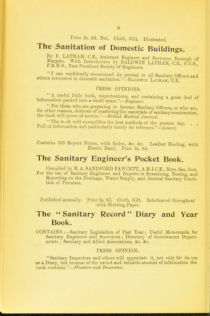 Trice 2.S. 6(1. Net. Cloth, Gilt. Illustrated. The Sanitation of Domestic Buildings. SJ.V^'^TJ^M*^^ ?-^V ^««'«tant Engineer and Surveyor, Borough of p R°M Q V l\ % BALDWIN LATHAM/g.E., F G.S., -b.KM.S., Past President Society of Engineers. .+1, fonfi^^ently recommend its perusal to all Sanitary Officers and others interested in domestic sanitation.—Baldwin Latham, C.E. PRESS OPINIONS. . . A -useful little book, unpretentious, and containing a great deal of intorinatiou packed into a small space.—Engineer. ''For those Avho are preparing to become Sanitary Officers, or who are, for other reasons, desirous of mastering the essentials of sanitary constrnction, the book will prove of service.—^riiis/i Medical Journal.  '^.^^ ^^'■'^ ^^■'^^1 exemplifies the best methods of the present day. . . Full of inloruiation and iiarticularly handy for reference.—Lancet. Contains TOO Report Forms, with Index, &c. &c. Leather Binding, with Elastic Band. Price 3s. 6d. The Sanitary Engineer's Pocket Book. Compiled by E. A. SANDFORD FAWCETT, A.M.I.C.E., Mem. San. Inst. For the use of Sanitary Engineers and Experts in Examining, Testing, and Reporting on the Drainage, Water Supply, and General Sanitary Condi- tion of Premises. Published annually. Price 2s. 6d. Cloth, Gilt. Interleaved throughout with Blotting Paper. The *' Sanitary Record Diary and Year Book. CONTAINS :—Sanitary Legislation of Past Year ; Useful Memoranda for Sanitary Engineers and Surveyors ; Directory of Government Depart- ments ; Sanitary and Allied Associations, &c. &c. PRESS OPINION. Sanitary Inspectors and others will appreciate it, not only for its use as a Diary, but because of the varied and valuable amount of information the book contains.—Plumber and Decorator,