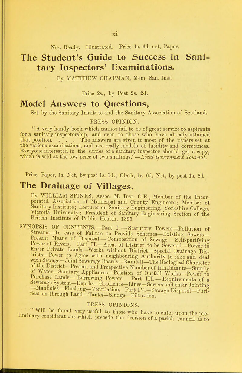 Now Keady. Illustrated. Price Is. 6d. net, I'liper. The Student's Guide to Success in Sani= tary Inspectors' Examinations. By MATTHEW CHAPMAN, Mem. San. Inst. Price 2s., by Post 2s. 2d. Model Answers to Questions, Set by the Sanitary Institute and the Sanitary Association of Scotland. PRESS OPINION. A very handy book which cannot fail to be of great service to asi^irants for a sanitary inspectorship, and even to those who have already attained that position. . . . The answers are given to most of the papers set at the various e.xaminations, and are really models of lucidity and correctness. Everyone interested in the duties of a sanitary inspector should get a copy, which is sold at the low price of two shillings.—Local Government Journal, Price Paper, Is. Net, by post Is. Id.; Cloth, Is. 6d. Net, by post Is. 8d The Drainage of Villages. By WILLIAM SPINKS, Assoc. M. Inst. C.E., Member of the Incor- porated Association of Municipal and County Engineers; Member of Sanitary Institute ; Lecturer on Sanitary Engineering, Yorlcshire College, Victoria University; President of Sanitary Engineering Section of the British Institute of Public Health, 1895 SYNOPSIS OP CONTENTS.-Part L—Statutory Powers-Pollution of Streams—In case of Failure to Provide Schemes-Existing Sewers- Present Means of Disposal—Composition of Sewage — Self-purifying Power of Rivers. Part II.—Areas of District to be Sewered—Power tS iinter Private Lands—Works without District—Special Drainage Dis- ^^^'^^ neighbouring Authority to take and deal T^'*^^~'^°'* Sewerage Boards-Rainfall—The Geological Cliaracter °r w fJiatrict—Present and Prospective Number of Inhabitants-Supply of Water—Sanitary Appliances—Position of Outfall Works-Power to Purchase Lands-Borrowing Powers. Part III.— Requirements of a Sewerage System-Depths-Gradients-Lines-Sewers and their Jointing —Manholes—Phishing—Ventilation. Part IV.-Sewage Disposal—Purl- fication through Land—Tanks-Sludge-Filtration. PRESS OPINIONS. ''Will be found very useful to those who have to enter upon the pre- liminary considerat tns which precede the decision of a parish Council as to