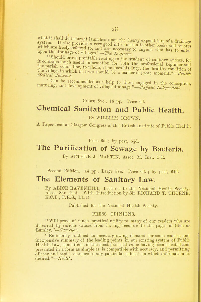 xu Sem ^ef-^i-? it I'li^iehes upon the heavj- expenditure of a drainage tvSare ft-eelv ES'^' T^°°^ introdnction to other books and reports in^tS^^^^^^ -yone .ho has to Lter  Should ijrove profitable reading to the student of sanitary science for he ™Hjr''^'nf ^^ information Ibr both the professional Lgh ne 'an. It In at l^n wH ' l' 1^^, ^^ty- ^^^ ^^-^^Itl^y condition o mc^St'JoZ^l f'''''''^^ be a matter of great mon.e'nt.-« matnri^r.?,Vr'''r''^':'^f ''S^S'^'^ t'^ conception, matunug, and development of village drainage. -^■A#-cZf^ Independent. Crown 8vo., 16 pp. Price 6d. Chemical Sanitation and Public Health. By WILLIAM BROWN. A Paper read at Glasgow Congi'ess of the British Institute of Public Health. Price 6d.; by post, G^d. The Purification of Sewage by Bacteria. By AETHUR J. MARTIN, Assoc. M. Inst. C.E. Second Edition. 44 pp.. Large 8vo. Price 6d. ; by post, 6Jd. The Elements of Sanitary Law. By ALICE RAVENHILL, Lecturer to the National Health Society. Assoc. San. Inst. With Introduction by Sir RICHARD T. THORNE, K.C.B., F.R.S., LL.D. Published for the National Health Society. PRESS OPINIONS. '' Will prove of much practical utility to many of our rpaders who are debarred by various causes from having recourse to the pages of Glen or Lumley.—Surveyor.  Eminently qualified to meet a growing demand for some concise and inexpensive summary of the leading points in our existing system of Public Health Law, some items of the most practical value having been selected and presented in a form as simple as is compatible with accuracy, and permitting of easy and rapid reference to any particular subject on wliicli information is ■desired.—Health.