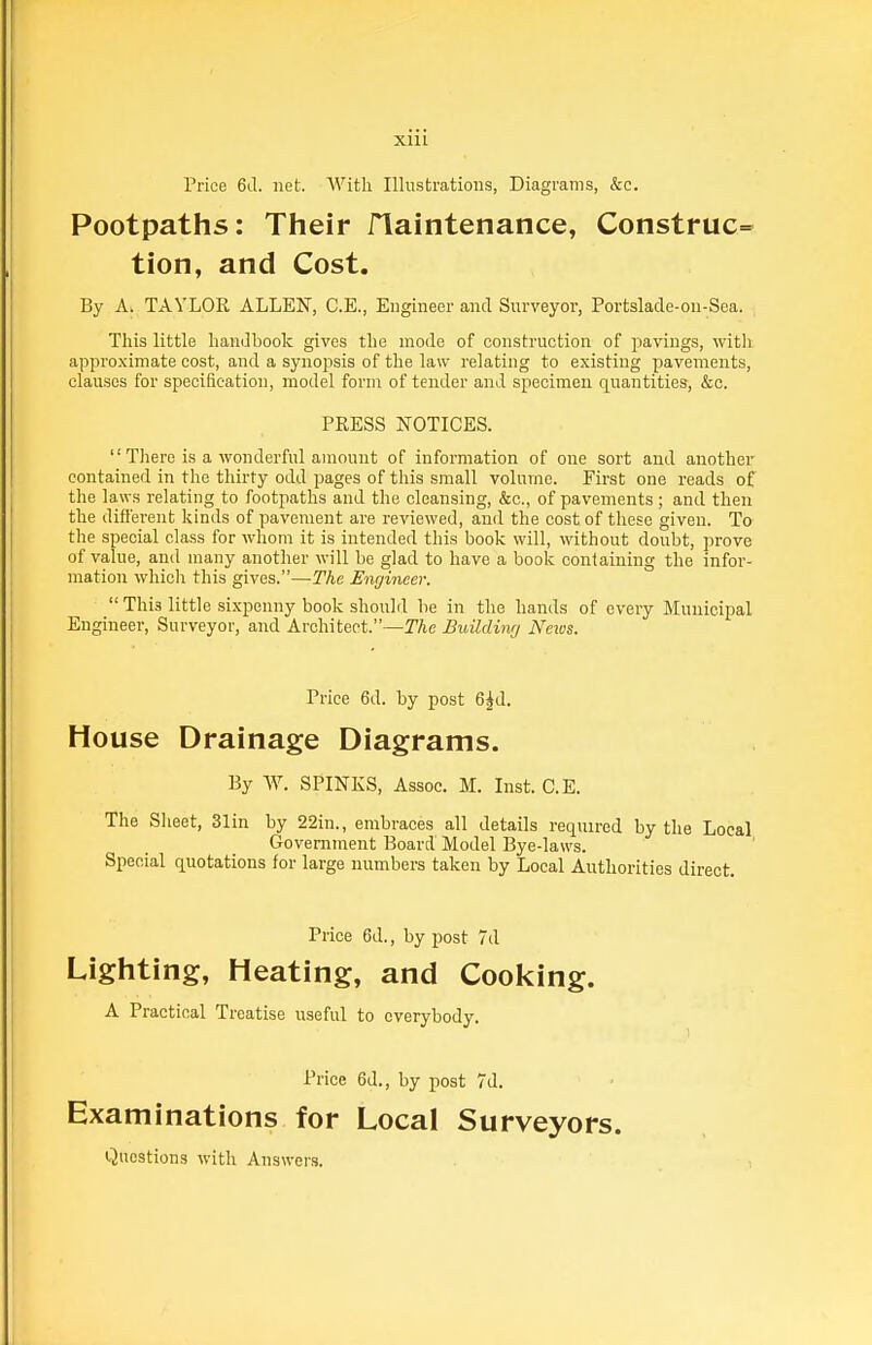 XIH Price 6J. net. AVith Illustrations, Diagrams, &c. Footpaths: Their flaintenance, Construe^ tion, and Cost. By A; TAYLOR ALLEN, C.E., Engineer and Surveyor, Portslade-on-Sea. This little liandbook gives tlie mode of construction of pavings, witli approximate cost, and a synopsis of the law relating to existing pavements, clauses for specification, model form of tender and specimen quantities, &c. PRESS NOTICES.  There is a wonderful amount of information of one sort and another contained in the thirty odd pages of this small volume. First one reads of the laws relating to footpaths and the cleansing, &c., of pavements; and then the different kinds of pavement are reviewed, and the cost of these given. To the special class for whom it is intended this book will, without doubt, prove of value, and many another will be glad to have a book containing the infor- mation which this gives.—The Engineer.  This little sixpenny book should be in the hands of every Municipal Engineer, Surveyor, and Architect.—The Buildimj Nexos. Price 6d. by post 6^d. House Drainage Diagrams. By W. SPINKS, Assoc. M. Inst. C.E. The Slieet, 31in by 22in., embraces all details required by the Local Government Board Model Bye-laws. Special quotations for large numbers taken by Local Authorities direct. Price 6d., by post 7d Lighting, Heating, and CooI<ing. A Practical Treatise useful to everybody. Price 6d., by post 7d. Examinations for Local Surveyors. Questions with Answers.