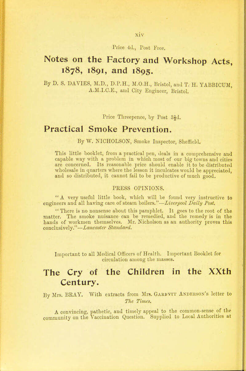 Price 4(1., Tost Fiee. Notes on the Factory and Workshop Acts, 1878, 1891, and 1895. By D. S. DAVIES, M.D., D.P.H., M.O.H., Bristol, ami T. H. YABBICUM, A.M.I.C.E., ami City Engineer, Bristol. Price Threepence, by Post 3Jd. Practical Smoke Prevention. By W. NICHOLSON, Smoke Inspector, Sheffield. This little booklet, from a practical pen, deals iu a comprehensive and capable way with a problem in which most of our big towns and cities are concerned. Its reasonable price should enable it to bo distributed wholesale in quarters where the lesson it inculcates would be appreciated, and so distributed, it cannot fail to be productive of much good. PRESS OPINIONS. A very useful little book, which will be found very instructive to engineers and all having care of steam boilers.—Liverpool Daily Post.  There is no nonsense about this pamphlet. It goes to the root of the matter. The smoke nuisance can be remedied, and the remedy is in the liands of workmen themselves. Mr. Nicholson as an authority proves this conclusively.—Lancaster Standard. Impoi-tant to all Medical Officers of Health. Important Booklet for circulation among the masses. The Cry of the Children in the XXth Century. By Mrs. BRAY. With extracts from Mrs. Gakuvtt Andekson's letter to The Times. A convincing, pathetic, and timely appeal to the common-sense of the community on the Vaccination Question. Supplied to Local Authorities at