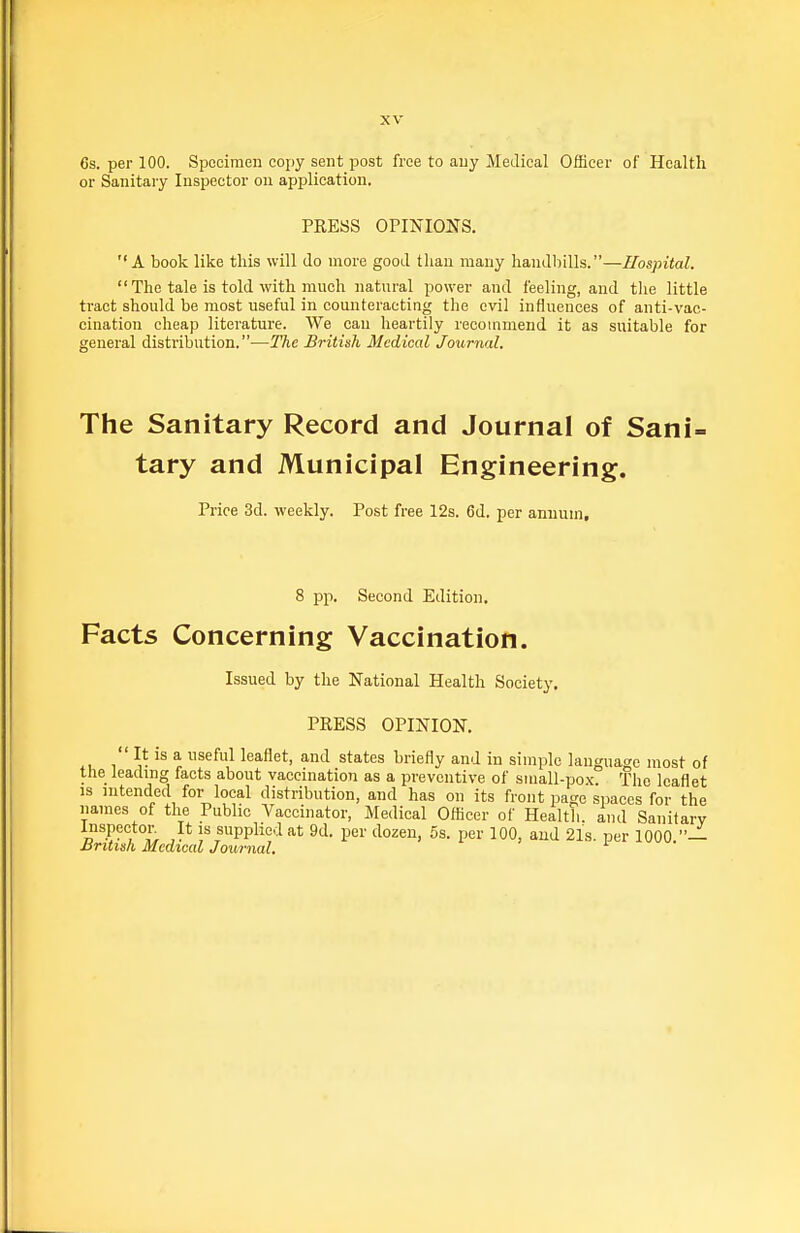 6s. per 100. Specimen copy sent post free to auy Medical Officer of Health or Sanitary Inspector on application. PRESS OPINIONS. A book like this will do more good than many handbills.—Hospital.  The tale is told with much natural power and feeling, and the little tract should be most useful in counteracting the evil influences of anti-vac- cination cheap literature. We can heartily recommend it as suitable for general distribution.—The British Medical Journal. The Sanitary Record and Journal of Sani- tary and Municipal Engineering. Price 3d. weekly. Post free 12s. 6d. per annum. 8 pp. Second Edition. Facts Concerning Vaccination. Issued by the National Health Society. PRESS OPINION. It IS a useful leaflet, and states briefly and in simple langua<Je most of the leadmg facts about vaccination as a preventive of small-pox The leaflet is intended for local distribution, and has on its front page spaces for the names of the Public Vaccinator, Medical Officer of Health, and Sanitarv c .''r IS fiPPlic'iat 9d. per dozen, 5s. per 100, and 21s. per 1000 — JJritiah Medical Journal.