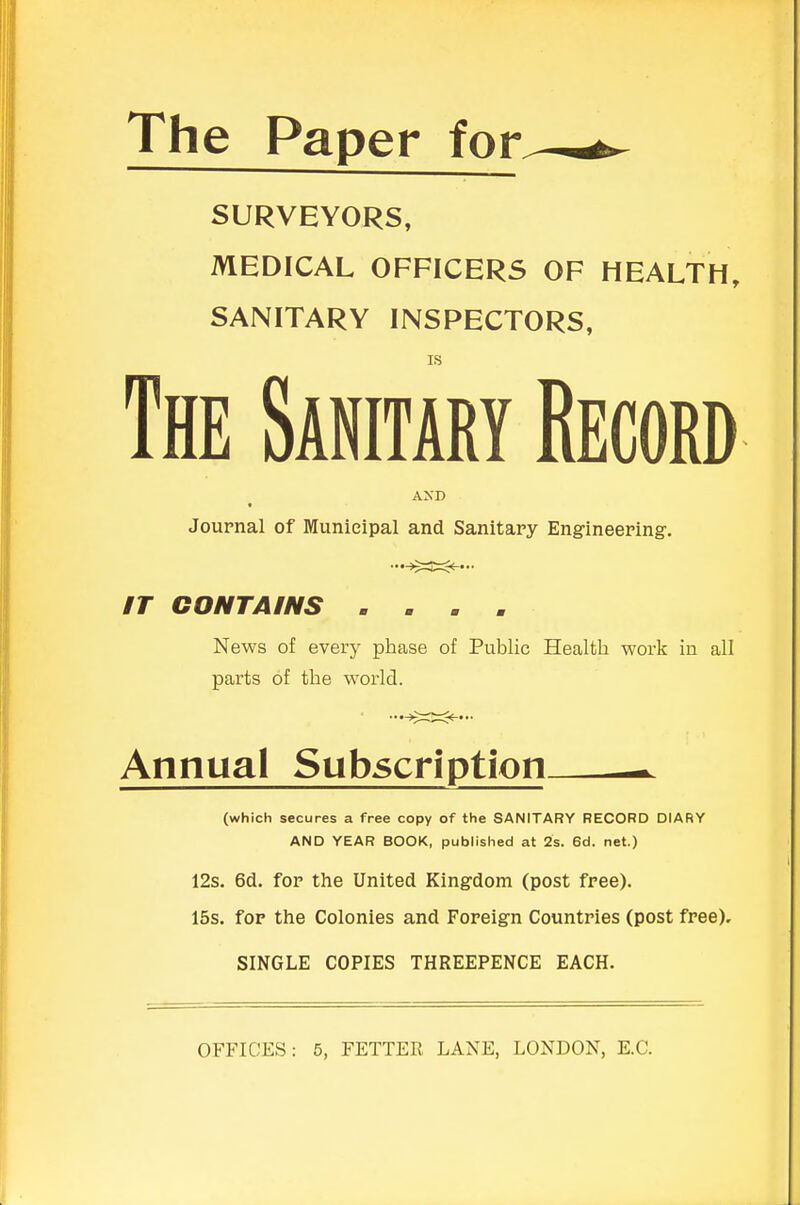 The Paper for SURVEYORS, MEDICAL OFFICERS OF HEALTH, SANITARY INSPECTORS, IS The Sanitary Mm AND Journal of Municipal and Sanitary Engineering. #r CONTAINS . . . , News of every phase of Public Health work in all parts of the world. Annual Subscription. (which secures a free copy of the SANITARY RECORD DIARY AND YEAR BOOK, published at 2s. 6d. net.) 12s. 6d. for the United Kingdom (post free). 15s. for the Colonies and Foreign Countries (post free). SINGLE COPIES THREEPENCE EACH. OFFICES: 5, FETTER LANE, LONDON, E.C.