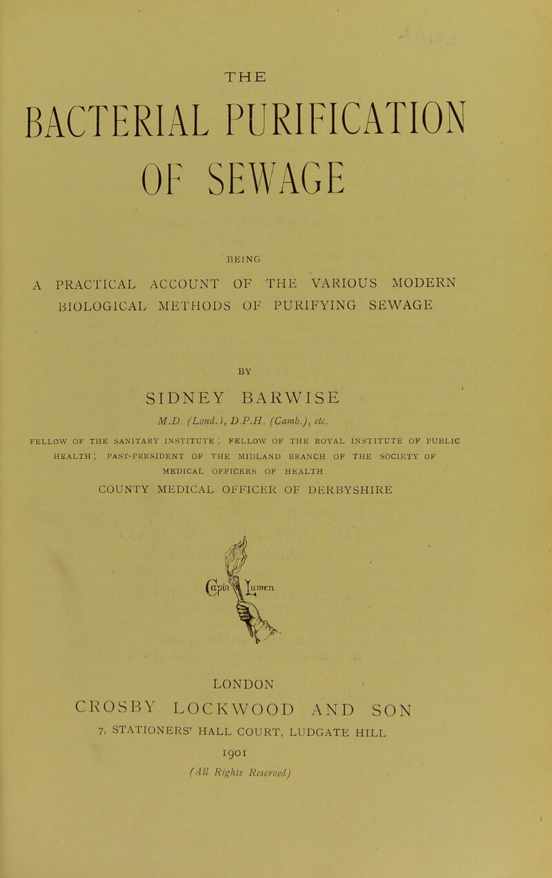 THE BACTERIAL PURIFICATION OF SEWAGE BEING A PRACTICAL ACCOUNT OF THE VARIOUS MODERN BIOLOGICAL METHODS OF PURIFYING SEWAGE BY SIDNEY BARWISE M.D. (Loml.), D.P.H. (Camb.), etc. FELLOW OF THE SANITARY INSTITUTE ; FELLOW OF THE ROYAL INSTITUTE OF PUBLIC HEALTH ; PAST-PRESIUENT OF THE MIDLAND BRANCH OF THE SOCIETY OF MEDICAL OFFICERS OF HEALTH COUNTY MEDICAL OFFICER OF DERBYSHIRE LONDON CROSBY LOCKWOOD AND SON 7, STATIONERS' HALL COURT, LUDGATE HILL 1901 (All Rights Reserved)