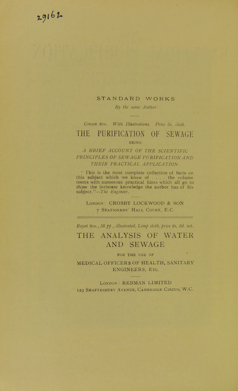 STANDARD WORKS By the same Aiillwi- Crown 8vo. With Illustrations. Price 3s. cloth. THE PURIFICATION OF SHWAGH BEING A BRIEF ACCOUNT OF THE SCIENTIFIC PRINCIPLES OF SEWAGE PURIFICATION AND THEIR PRACTICAL APPLICATION.  This is the most complete collection of facts on this subject which we know of ... . the volume teems with numerous practical hints which all go to show the intimate knowledge the author has of his subject.—The Engineer. London ; CROSBY LOCKWOOD & SON 7 Stationers' Hall Court, E.C. Royal 8vu., 36 pp., illustrated. Limp cloth, price Us. 6d. net. THE ANALYSIS OF WATER AND SEWAGE FOR THE USE OK * MEDICAL OFFICERS OF HEALTH, SANITARY ENGINEERS, Etc. London ; REBMAN LIMITED 129 Shaftesbdrv Avenue, Cambridge Circus, W.C.