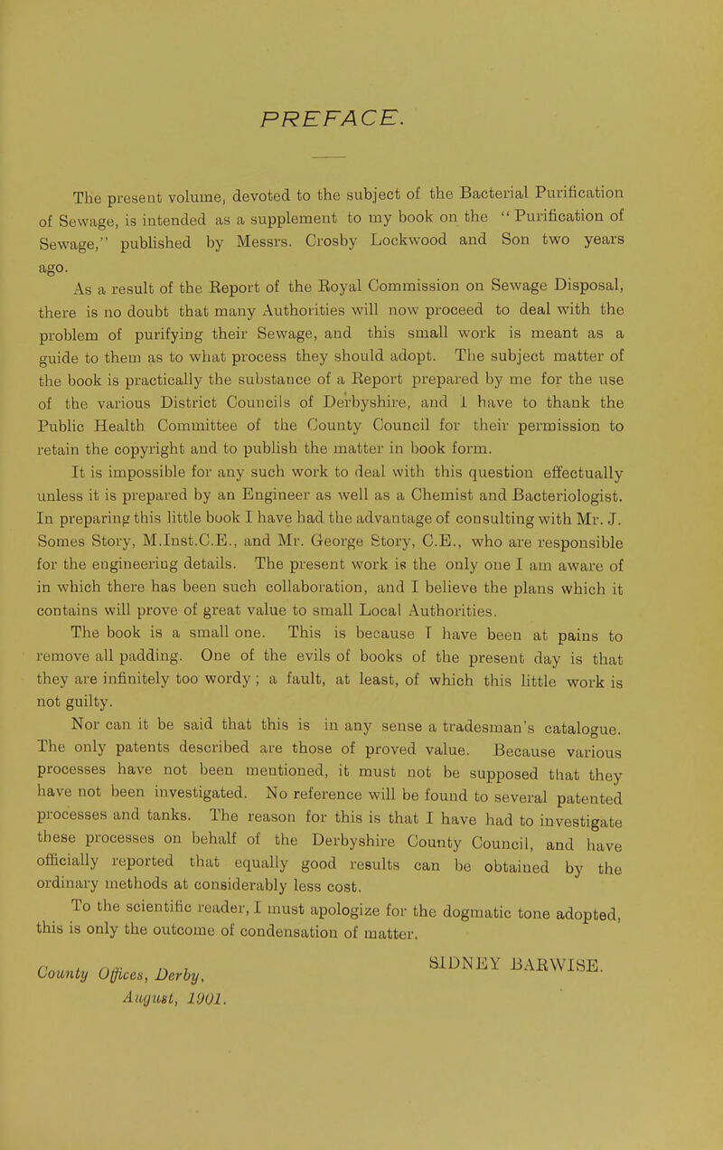 PREFACE. The present volume, devoted to the subject of the Bacterial Purification of Sewage, is intended as a supplement to my book on the  Purification of Sewage, published by Messrs. Crosby Lockwood and Son two years ago. As a result of the Eeport of the Eoyal Commission on Sewage Disposal, there is no doubt that many Authorities will now proceed to deal with the problem of purifying their Sewage, and this small work is meant as a guide to them as to what process they should adopt. The subject matter of the book is practically the substance of a Report prepared hy me for the use of the various District Councils of Derbyshire, and i have to thank the Public Health Committee of the County Council for their permission to I'etain the copyright and to publish the matter in book form. It is impossible for any such work to deal with this question effectually unless it is prepared by an Engineer as well as a Chemist and Bacteriologist. In preparing this little book I have had the advantage of consulting with Mr. J. Somes Story, M.Inst.C.E., and Mr. George Story, C.E., who are responsible for the engineering details. The present work ie the only one I am aware of in which there has been such collaboration, and I believe the plans which it contains will prove of great value to small Local Authorities. The book is a small one. This is because T have been at pains to remove all padding. One of the evils of books of the present day is that they are infinitely too wordy; a fault, at least, of which this little work is not guilty. Nor can it be said that this is in any sense a tradesman's catalogue. The only patents described are those of proved value. Because various processes have not been mentioned, it must not be supposed that they have not been investigated. No reference will be found to several patented processes and tanks. The reason for this is that I have had to investigate these processes on behalf of the Derbyshire County Council, and have officially reported that equally good results can be obtained by the ordinary methods at considerably less cost. To the scientific reader, I must apologize for the dogmatic tone adopted, this is only the outcome of condensation of matter. County Offices, Derby, ^^^^^ BAEWISE, Aiujust, 1901.