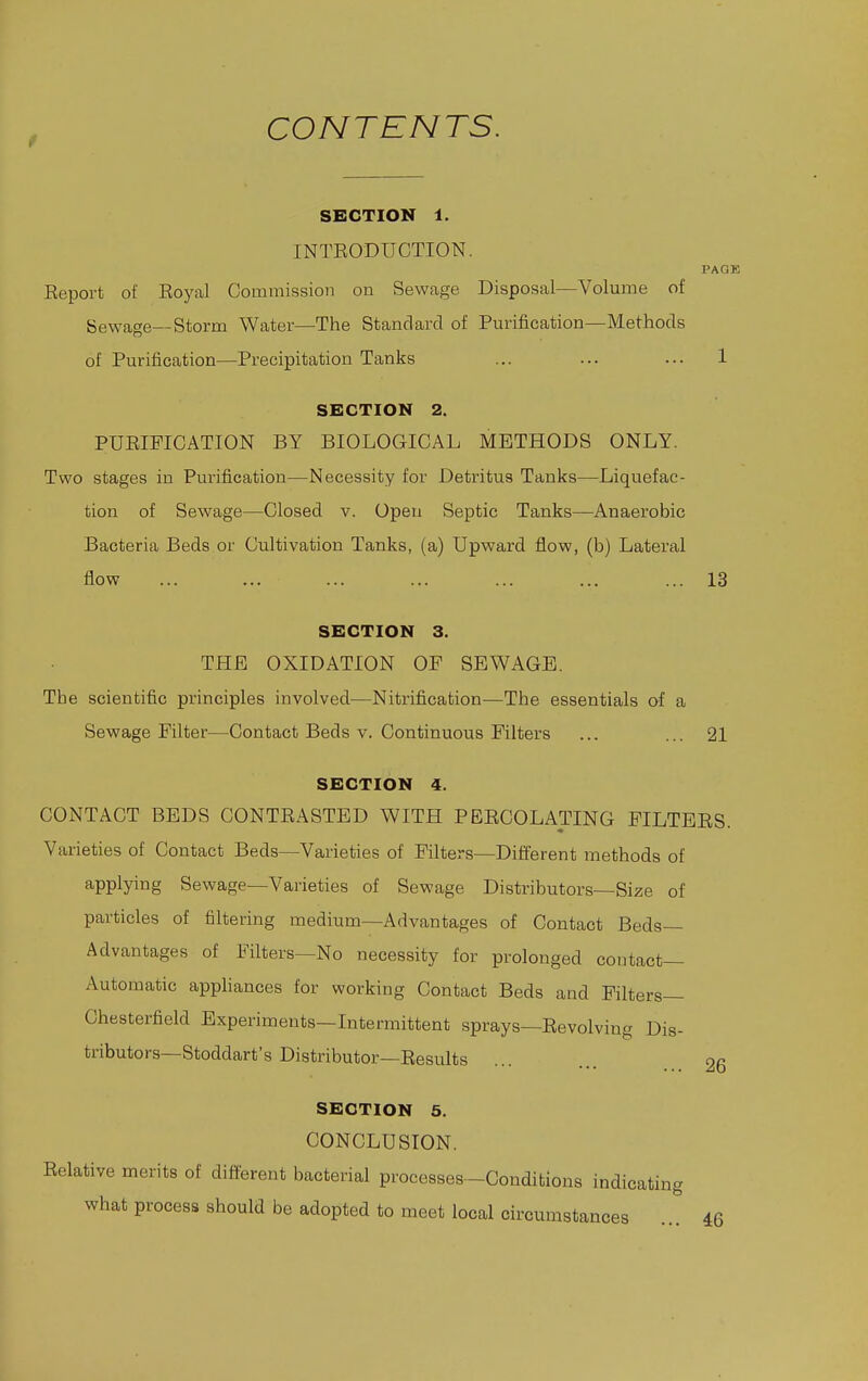 CONTENTS. SECTION 1. INTEODUCTION. Report of Eoyal Commission on Sewage Disposal—Volume of Sewage—Storm Water—The Standard of Purification—Methods of Purification—Precipitation Tanks PACE 1 SECTION 2. PURIFICATION BY BIOLOGICAL METHODS ONLY. Two stages in Purification—Necessity for Detritus Tanks—Liquefac- tion of Sewage—Closed v. Open Septic Tanks—Anaerobic Bacteria Beds or Cultivation Tanks, (a) Upward flow, (b) Lateral flow ... ... ... ... ... ... ... 13 SECTION 3. THE OXIDATION OF SEWAGE. The scientific principles involved—Nitrification—The essentials of a Sewage Filter—^Contact Beds v. Continuous Filters ... ... 21 SECTION 4. CONTACT BEDS CONTRASTED WITH PERCOLATING FILTERS. Varieties of Contact Beds—Varieties of Filters—Difierent methods of applying Sewage—Varieties of Sewage Distributors—Size of particles of filtering medium—Advantages of Contact Beds- Advantages of Filters—No necessity for prolonged contact- Automatic appliances for working Contact Beds and Filters- Chesterfield Experiments—Intermittent sprays—Revolving Dis- tributors—Stoddart's Distributor—Results 26 SECTION 5. CONCLUSION. Relative merits of different bacterial processes—Conditions indicating what process should be adopted to meet local circumstances 46