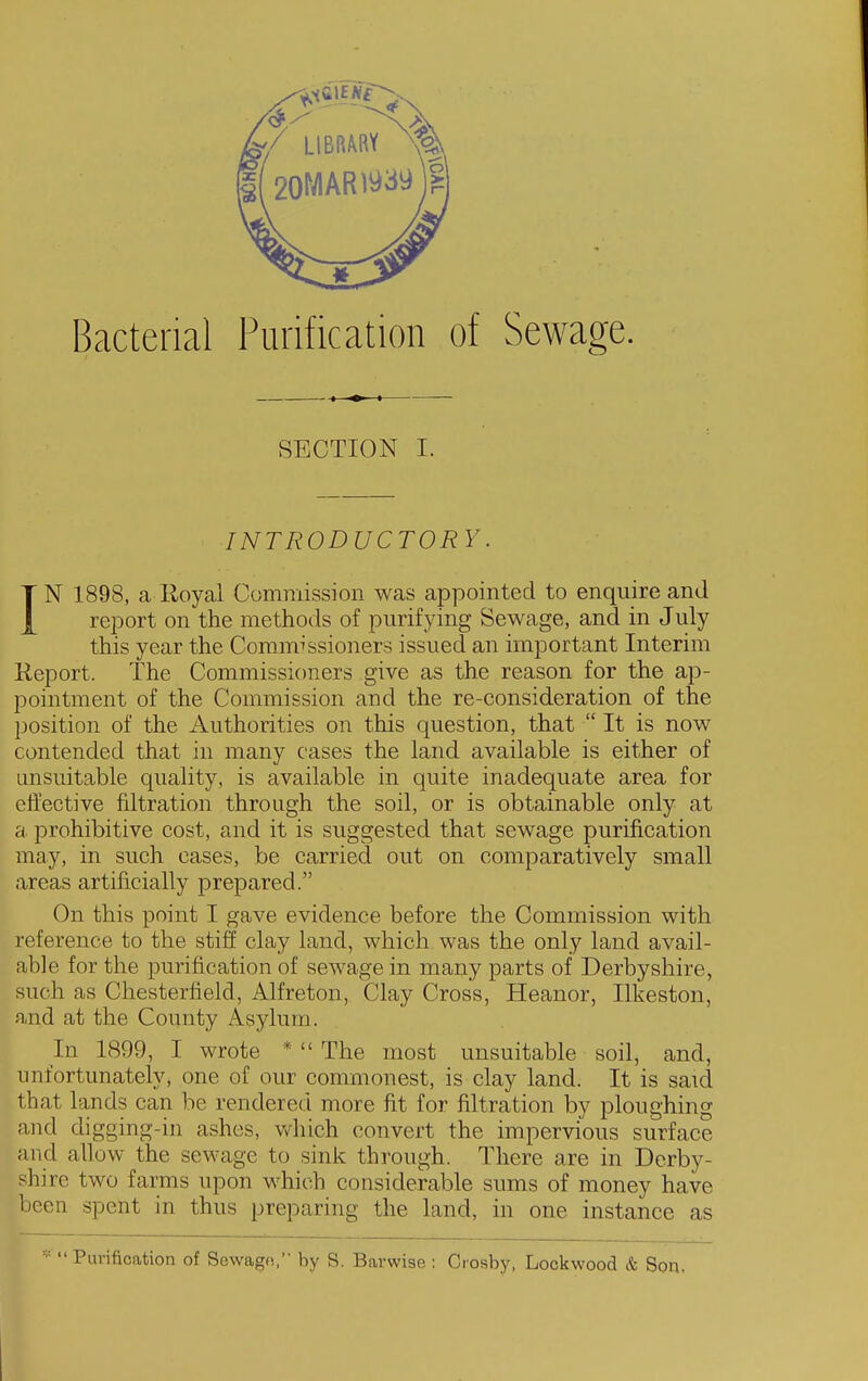 Bacterial Purification of Sewage. SECTION I. INTRODUCTORY. IN 1898, a lloyal Commission was appointed to enquire and report on the methods of purifying Sewage, and in July this year the Commissioners issued an important Interim Keport. The Commissioners give as the reason for the ap- pointment of the Commission and the re-consideration of the position of the iiuthorities on this question, that  It is now contended that in many cases the land available is either of unsuitable quality, is available in quite inadequate area for effective filtration through the soil, or is obtainable only at a prohibitive cost, and it is suggested that sewage purification may, in such cases, be carried out on comparatively small areas artificially prepared. On this point I gave evidence before the Commission with reference to the stiff clay land, which was the only land avail- able for the purification of sewage in many parts of Derbyshire, such as Chesterfield, Alfreton, Clay Cross, Heanor, Ilkeston, and at the County Asylum. In 1899, I wrote *  The most unsuitable soil, and, unfortunately, one of our commonest, is clay land. It is said that lands can be rendered more fit for filtration by ploughing and digging-in ashes, v^^liich convert the impervious surface and allow the sewage to sink through. There are in Derby- shire two farms upon which considerable sums of money have been spent in thus preparing the land, in one instance as * Purification of Sewagn, by S. Barwise : Crosby, Lockwood & Son.