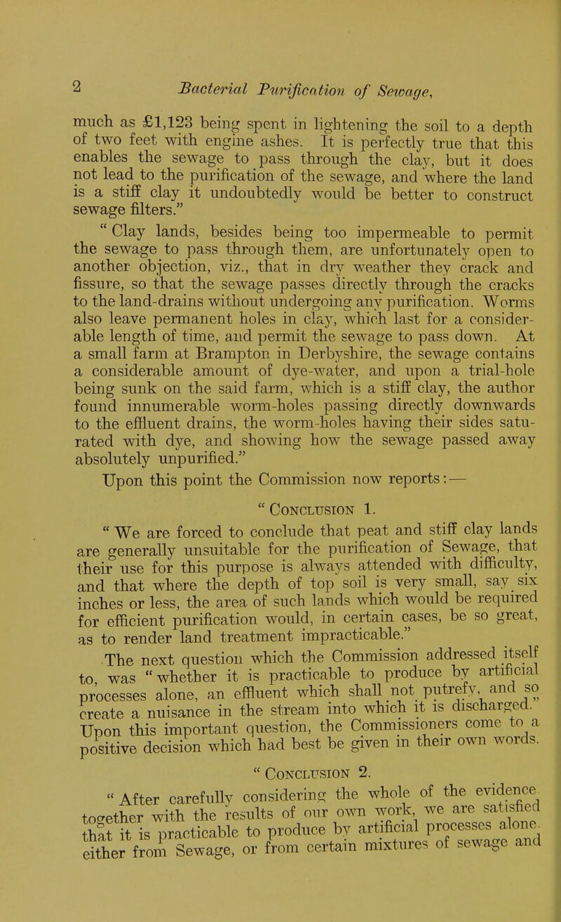 much as £1,123 being spent in lightening the soil to a depth of two feet with engine ashes. It is perfectly true that this enables the sewage to pass through the clay, but it does not lead to the purification of the sewage, and where the land is a stiff clay it undoubtedly would be better to construct sewage filters.  Clay lands, besides being too impermeable to permit the sewage to pass through them, are unfortunately open to another objection, viz., that in dr^^ weather they crack and fissure, so that the sewage passes directly through the cracks to the land-drains without undergoing any purification. Worms also leave permanent holes in clay, which last for a consider- able length of time, and permit the sewage to pass down. At a small farm at Brampton in Derbyshire, the sewage contains a considerable amount of dye-water, and upon a trial-hole being sunk on the said farm, which is a stiff clay, the author found innumerable worm-holes passing directly downwards to the effluent drains, the worm-holes having their sides satu- rated with dye, and showing how the sewage passed away absolutely unpurified. Upon this point the Commission now reports: —  Conclusion 1.  We are forced to conclude that peat and stiff clay lands are generally unsuitable for the purification of Sewage, that their use for this purpose is always attended with difficulty, and that where the depth of top soil is very small, say six inches or less, the area of such lands which would be required for efficient purification would, in certain cases, be so great, as to render land treatment impracticable. The next question which the Commission addressed itself to was whether it is practicable to produce by artificial processes alone, an effluent which shall not putrefy, and so create a nuisance in the stream into which it is discharged. Upon this important question, the Commissioners come to a positive decision which had best be given m their own words.  Conclusion 2.  After carefully considering the whole of the evidence^ tocrether with the results of our own work we are satisfied thaf it isT^racticable to produce by artificial processes alone^ dttr from Sewage, or from certain mixtures of sewage and