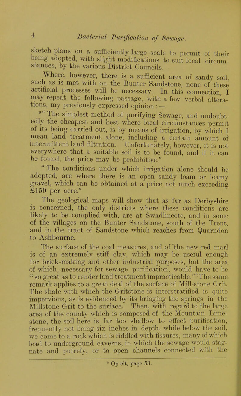 sketch plans on a sufficiently large scale to permit of their benig adopted, with slight modiacations to suit local circum- stances, by the various District Councils. Where, however, there is a sufficient area of sandy soil, such as is met with on the Bunter Sandstone, none of these artificial processes will be necessary. In this connection, I may repeat the following passage, with a few verbal altera- tions, my previously expressed opinion : — * The simplest method of purifying Sewage, and undoubt- edly the cheapest and best where local circmnstances permit of Its being carried out, is by means of irrigation, by which I mean land treatment alone, including a certain amount of intermittent land filtration. Unfortunately, however, it is not everywhere that a suitable soil is to be found, and if it can be found, the price may be prohibitive.  The conditions under which irrigation alone should be adopted, are where there is an open sandy loam or loamy gravel, which can be obtained at a price not much exceeding £150 per acre. The geological maps will show that as far as Derbyshire is concerned, the only districts where these conditions are likely to be complied with, are at Swadlincote, and in some of the villages on the Bunter Sandstone, south of the Trent, and in the tract of Sandstone which reaches from Quarndon to Ashbourne. The surface of the coal measures, and of 'the new red marl is of an extremely stiff clay, which may be useful enough for brick-making and other industrial purposes, but the area of which, necessary for sewage purification, would have to he  so great as to render land treatment impracticable.'The same remark applies to a great deal of the surface of Mill-stone Grit. The shale with which the Gritstone is interstratified is quite impervious, as is evidenced by its bringing the springs in the Millstone Grit to the surface. Then, with regard to the large area of the county which is composed of the Mountain Lime- stone, the soil here is far too shallow to effect purification, frequently not being six inches in depth, while below the soil, we come to a rock which is riddled with fissures, many of which lead to underground caverns, in which the sewage would stag- nate and putrefy, or to open channels connected with the * Op cit, page 53.