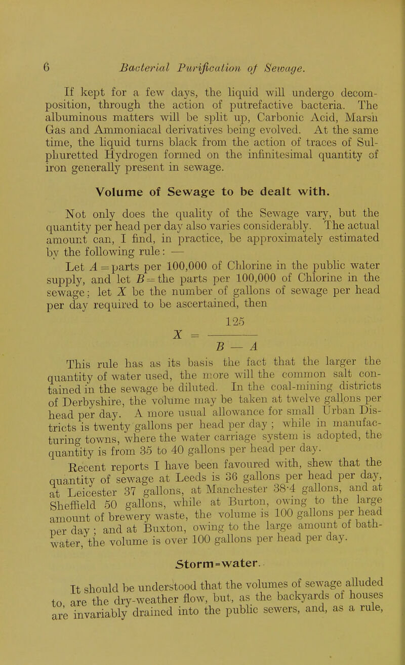If kept for a few days, the liquid will undergo decom- position, through the action of putrefactive bacteria. The albuminous matters will be split up, Carbonic Acid, Marsh Gas and Ammoniacal derivatives being evolved. At the same time, the liquid turns black from the action of traces of Sul- phuretted Hydrogen formed on the infinitesimal quantity of iron generally present in sewage. Volume of Sewage to be dealt with. Not only does the quality of the Sewage vary, but the quantity per head per day also varies considerably. The actual amount can, I find, in practice, be approximately estimated by the following rule: — Let A = parts per 100,000 of Chlorine in the public water supply, and let Br^the parts per 100,000 of Chlorine in the sewage; let Z be the number of gallons of sewage per head per day required to be ascertained, then 125 X = B — A This rule has as its basis the fact that the larger the quantity of water used, the more will the common salt con- tained in the sewage be diluted. In the coal-mining districts of Derbyshire, the volume may be taken at twelve gallons per head per day. A more usual allowance for small Urban Dis- tricts is twenty gallons per head per day ; while in manufac- turing towns, where the water carriage system is adopted, the quantity is from 35 to 40 gallons per head per day. Recent reports I have been favoured with, shew that the quantity of sewage at Leeds is 36 gallons per head per day, at Leicester 37 gallons, at Manchester 38-4 gallons and at Sheffield 60 gallons, while at Burton, ownig to the large amount of brewery waste, the volume is 100 gallons per head TDcr day ; and at iBuxton, owing to the large amount ot bath- water, the volume is over 100 gallons per head per day. Storm = water. It should be understood that the volumes of sewage alhided to are the dry-weather flow, but, as the backyards of houses are invariably drained into the pubhc sewers, and, as a rule,