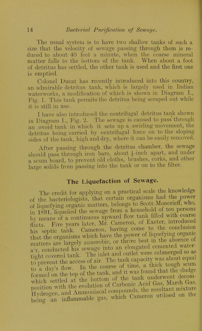 The usual system is to have two shallow tanks of such a size that the velocity of sewage passing through them is re- duced to about 40 feet a minute, when the coarse mineral matter falls to the bottom of the tank. When about a foot of detiitus has settled, the other tank is used and the first one is emptied. Colonel Ducat has recently introduced into this country, an admirable detritus tank, which is largely used in Indian waterworks, a modification of which is shown in Diagram L, Fig. 1. This tank permits the detritus being scraped out while it is still in use. I have also introduced the centrifugal detritus tank shown in Diagram I., Fig. 2. The sewage is caused to pass through an ovoid tank in which it sets up a swirling movement, the detritus being carried by centrifugal force on to the sloping sides of the tank, high and dry, where it can be easily removed. After passing through the detritus chamber, the sewage should pass through iron bars, about i-inch apart, and under a scum board, to prevent old cloths, brushes, corks, and other large solids from passing into the tank or on to the filter. The Liquefaction of Sewage. The credit for applying on a practical scale the knowledge of the bacteriologists, that certain organisms had the power of Hquefying organic matters, belongs to Scott-Moncrieft, who, in 1891, liquefied the sewage from a household of ten persons by means of a continuous upward flow tank filled with coarse fl nS Five years later, M^. Cameron, of Exeter, mtroduced h e, serotic tank Cameron, ha^ung come to the conclusion S^^t the organ^^^^ have the power of liquefymg organic matters arf largely anaerobic, or thrive best m the absence ot ?r conducted his sewage into an elongated cemented water- tipM covered tank. The inlet and outlet were submerged so as o^^^tte access of air. The capa~ equa thf ^oi^r^ ^^^tid«r^p