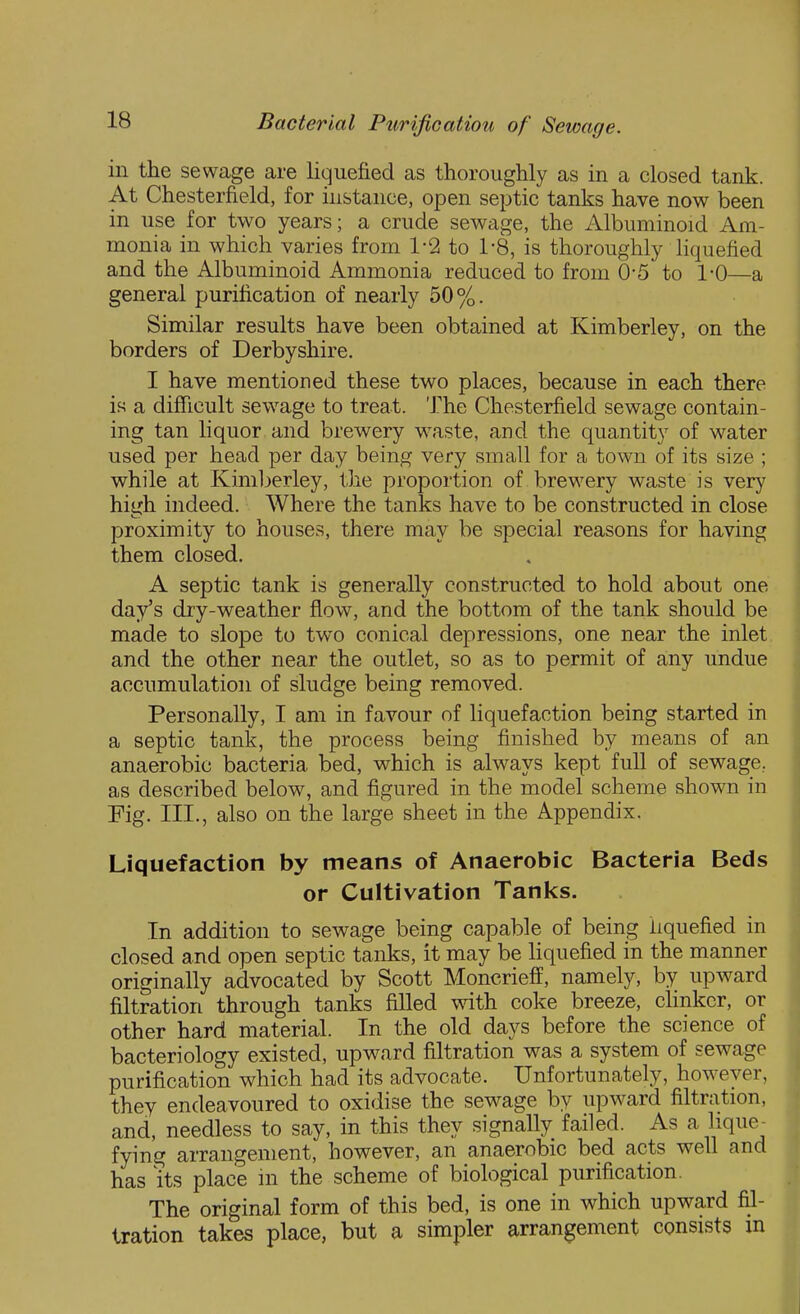 in the sewage are liquefied as thoroughly as in a closed tank. At Chesterfield, for instance, open septic tanks have now been in use for two years; a crude sewage, the Albuminoid Am- monia in which varies from 1-2 to 1-8, is thoroughly liquefied and the Albuminoid Ammonia reduced to from 0*5 to 1-0—a general purification of nearly 50%. Similar results have been obtained at Kimberley, on the borders of Derbyshire. I have mentioned these two places, because in each there is a difficult sewage to treat. 'J^he Chesterfield sewage contain- ing tan liquor and brewery waste, and the quantity of water used per head per day being very small for a town of its size ; while at Kimberley, the proportion of brewery waste is very high indeed. Where the tanks have to be constructed in close proximity to houses, there may be special reasons for having them closed. A septic tank is generally constructed to hold about one day's diy-weather flow, and the bottom of the tank should be made to slope to two conical depressions, one near the inlet and the other near the outlet, so as to permit of any undue accumulation of sludge being removed. Personally, I am in favour of liquefaction being started in a septic tank, the process being finished by means of an anaerobic bacteria bed, which is always kept full of sewage, as described below, and figured in the model scheme shown in Fig. III., also on the large sheet in the Appendix. Liquefaction by means of Anaerobic Bacteria Beds or Cultivation Tanks. In addition to sewage being capable of being liquefied in closed and open septic tanks, it may be Hquefied in the manner originally advocated by Scott Moncrieff, namely, by upward filtration through tanks filled with, coke breeze, clinker, or other hard material. In the old days before the science of bacteriology existed, upward filtration was a system of sewage purification which had its advocate. Unfortunately, however, they endeavoured to oxidise the sewage by upward filtration, and, needless to say, in this they signally failed. As a lique- fying arrangement, however, an anaerobic bed acts well and has its place in the scheme of biological purification. The original form of this bed, is one in which upward fil- tration takes place, but a simpler arrangement consists m