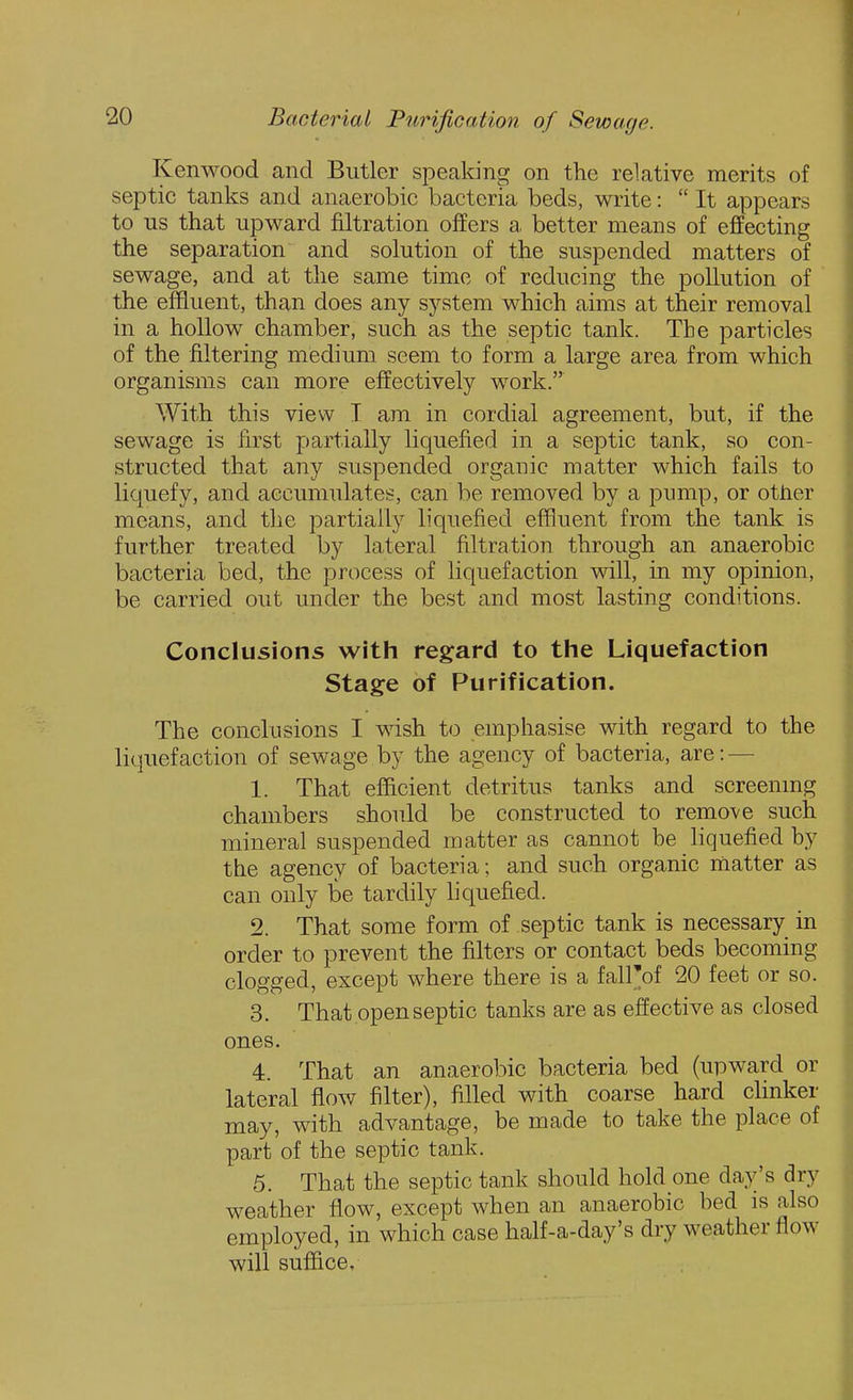 Kenwood and Butler speaking on tlie relative merits of septic tanks and anaerobic bacteria beds, write:  It appears to us that upward filtration offers a better means of effecting the separation and solution of the suspended matters of sewage, and at the same time of reducing the pollution of the effluent, than does any system which aims at their removal in a hollow chamber, such as the septic tank. The particles of the filtering medium seem to form a large area from which organisms can more effectively work. With this view I am in cordial agreement, but, if the sewage is first partially liquefied in a septic tank, so con- structed that any suspended organic matter which fails to liquefy, and accumulates, can be removed by a pump, or otJier means, and the partially liquefied effluent from the tank is further treated by lateral filtration through an anaerobic bacteria bed, the process of liquefaction will, in my opinion, be carried out under the best and most lasting conditions. Conclusions with regard to the Liquefaction Stage of Purification. The conclusions I wish to emphasise with regard to the liquefaction of sewage by the agency of bacteria, are: — 1. That eiScient detritus tanks and screenmg chambers should be constructed to remove such mineral suspended matter as cannot be liquefied by the agency of bacteria; and such organic matter as can only be tardily liquefied. 2. That some form of septic tank is necessary in order to prevent the filters or contact beds becoming clogged, except where there is a fall'of 20 feet or so. 3. That open septic tanks are as effective as closed ones. 4. That an anaerobic bacteria bed (upward or lateral flow filter), filled with coarse hard cUnker may, with advantage, be made to take the place of part of the septic tank. 5. That the septic tank should hold one day's dry weather flow, except when an anaerobic bed is also employed, in which case half-a-day's dry weather flow will suffice.