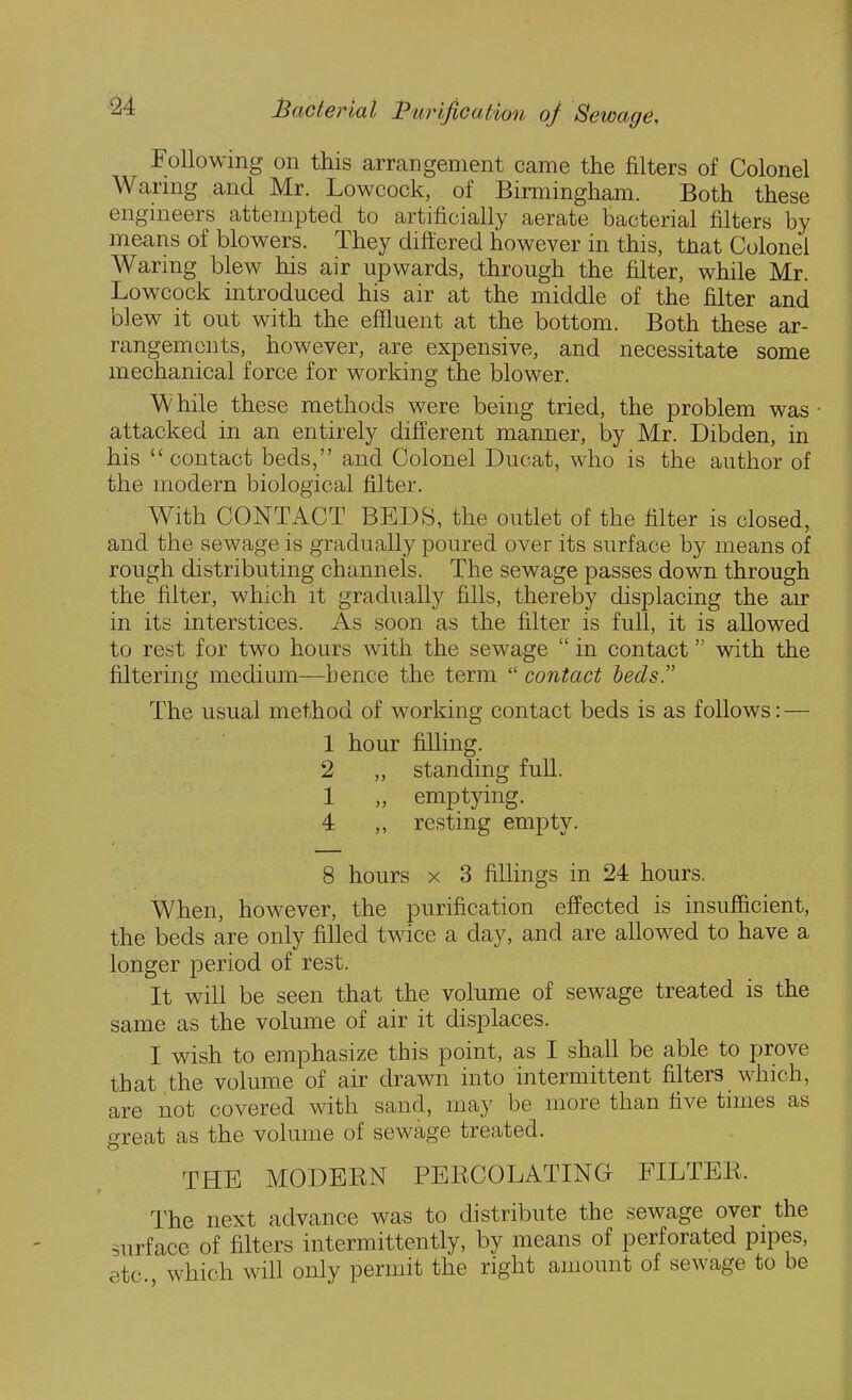 Following on this arrangement came the filters of Colonel Warmg and Mr. Lowcock, of Birmingham. Both these engineers attempted to artificially aerate bacterial filters by means of blowers. They diff ered however in this, tnat Colonel Waring blew his air upwards, through the filter, while Mr. Lowcock introduced his air at the middle of the filter and blew it out with the effluent at the bottom. Both these ar- rangements, however, are expensive, and necessitate some mechanical force for working the blower. While these methods were being tried, the problem was • attacked in an entirely different manner, by Mr. Dibden, in his  contact beds, and Colonel Ducat, who is the author of the modern biological filter. With CONTACT BEDS, the outlet of the filter is closed, and the sewage is gradually poured over its surface by means of rough distributing channels. The sewage passes down through the filter, which it gradually fills, thereby displacing the air in its interstices. As soon as the filter is full, it is allowed to rest for two hours with the sewage  in contact with the filtering medium—hence the term  contact beds. The usual method of working contact beds is as follows: — 1 hour filling. 2 „ standing full. 1 „ emptying. 4 resting empty. 8 hours X 3 fillings in 24 hours. When, however, the purification effected is insufficient, the beds are only filled twice a day, and are allowed to have a longer period of rest. It will be seen that the volume of sewage treated is the same as the volume of air it displaces. I wish to emphasize this point, as I shall be able to prove that the volume of air drawn into intermittent filters which, are not covered with sand, may be more than live times as great as the volume of sewage treated. THE MODERN PERCOLATING FILTER. The next advance was to distribute the sewage over the surface of filters intermittently, by means of perforated pipes, etc which will only permit the right amount of sewage to be