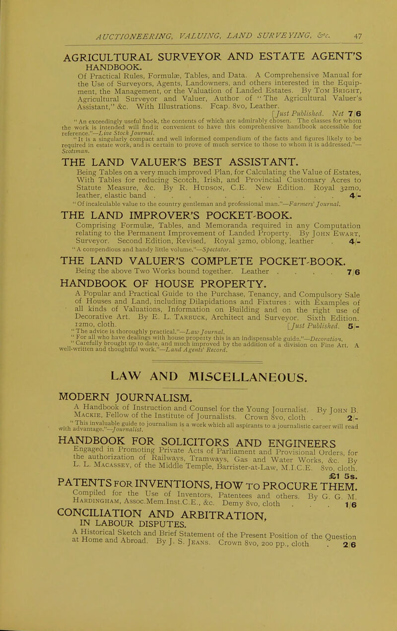 AGRICULTURAL SURVEYOR AND ESTATE AGENT'S HANDBOOK. Of Practical Rules, Formulae, Tables, and Data. A Comprehensive Manual for the Use of Surveyors, Agents, Landowners, and others interested in the Equip- ment, the Management, or the Valuation of Landed Estates. By Tom Bright, Agricultural Surveyor and Valuer, Author of The Agricultural Valuer's Assistant, &c. With Illustrations. Fcap. 8vo, Leather. [Just Published. Net 7/6 An exceedingly useful book, the contents of which are admirably chosen. The classes for whom the work is intended will find it convenient to have this comprehensive handbook accessible for reference.—Live Stock Journal. It is a singularly compact and well informed compendium of the facts and figures likely to be required in estate work, and is certain to prove of much service to those to whom it is addressed.— Scotsman. THE LAND VALUER'S BEST ASSISTANT. Being Tables on a very much improved Plan, for Calculating the Value of Estates, With Tables for reducing Scotch, Irish, and Provincial Customary Acres to Statute Measure, &c. By R. Hudson, C.E. New Edition. Royal 32mo, leather, elastic band . 4/- Of incalculable value to the country gentleman and professional man.—Farmers' Journal. THE LAND IMPROVER'S POCKET-BOOK. Comprising Formulae, Tables, and Memoranda required in any Computation relating to the Permanent Improvement of Landed Property. By John Ewart, Surveyor. Second Edition, Revised, Royal 32mo, oblong, leather . 4/- A compendious and handy little volume.—Spectator. THE LAND VALUER'S COMPLETE POCKET-BOOK. Being the above Two Works bound together. Leather . . . .7/6 HANDBOOK OF HOUSE PROPERTY. A Popular and Practical Guide to the Purchase, Tenancy, and Compulsory Sale of Houses and Land, including Dilapidations and Fixtures : with E.xamples of ■ all kinds of Valuations, Information on Building and on the right use of Decorative Art. By E. L. Tarbuck, Architect and Surveyor. Sixth Edition. 12mo, cloth. ijust Published. 5/- The advice is thoroughly practical.—Law Journal. For all who have dealings with house property this is an indispensable guide.—Decoration. Carefully brought up to date, and much improved by the addition of a division on Fijie Art \ well-written and thoughtful work.—Land Agents' Record. LAW AND MISCELLANEOUS. MODERN JOURNALISM. A Handbook of Instruction and Counsel for the Young Journalist. By Tohn B Mackie, Fellow of the Institute of Journalists. Crown 8vo, cloth 2'- with''advamageI'WoS5^ journalism is a work which all aspirants to a journalistic caraer will read HANDBOOK FOR SOLICITORS AND ENGINEERS Engaged m Promoting Private Acts of Parliament and Provisional Orders for the aiJthorization of Railways, Tramwavs, Gas and Water Works, &c ' Bv L. L. M.^CASSEY, of the Middle Temple, Barrister-at-Law, M.I.C.E. 8vo, cloth PATENTS FOR INVENTIONS, HOW to PROCURE THEm! Compiled for the Use of Inventors, Patentees and others. By G G M Hardingham, Assoc.Mem.Inst.C.E., &c. Demy Svo, cloth . '1/6 CONCILIATION AND ARBITRATION IN LABOUR DISPUTES. ' ^tSp'nn/Af''^J''^T?'T''^o^'^'^'' °f P^e^^' Of the Question at Home and Abroad. By J. S. Jeans. Crown Svo, 200 pp., cloth 2/6