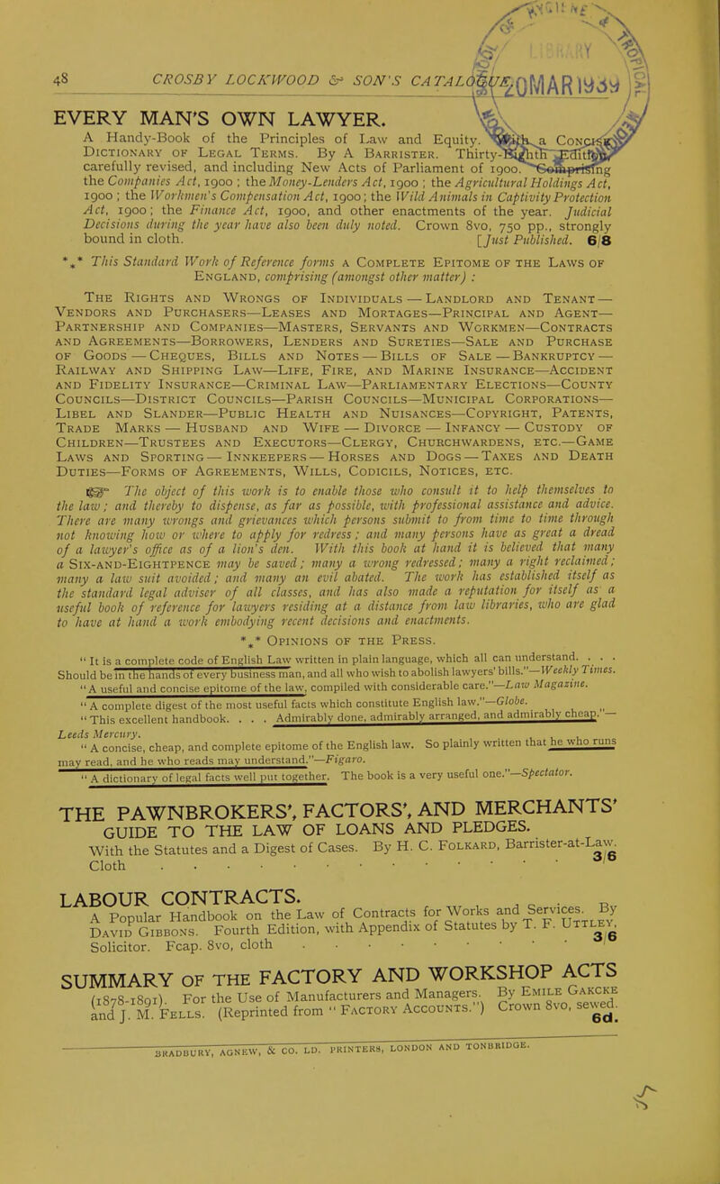 :'0, 48 CROSBY LOCKWOOD 6^ SON'S CATALd&tSi EVERY MAN'S OWN LAWYER. A Handy-Book of the Principles of I.aw and Equity. Dictionary of Legal Terms. By A Barrister. Thirty- carefully revised, and including New Acts of Parliament of i9oo^**6«Sp«sfng the Companies Act, 1900 ; the Money-Lenda's Act, 1900 ; the Agricultural Holdings Act, 1900 ; the Wor/anen's Compensation Act, 1900; the Wild Animals in Captivity Protection Act, 1900; the Finance Act, 1900, and other enactments of the year. Judicial Decisions during the year have also been duly noted. Crown 8vo, 750 pp., strongly bound in cloth. [Just Published. 6/8 *»* This Standard Work of Reference forms a Complete Epitome of the Laws of England, comprising (amongst other matter) : The Rights and Wrongs of Individuals — Landlord and Tenant — Vendors and Purchasers—Leases and Mortages—Principal and Agent— Partnership and Companies—Masters, Servants and Workmen—Contracts AND Agreements—Borrowers, Lenders and Sureties—Sale and Purchase of Goods—Cheques, Bills and Notes — Bills of Sale—Bankruptcy — Railway and Shipping Law—Life, Fire, and Marine Insurance—Accident and Fidelity Insurance—Criminal Law—Parliamentary Elections—County Councils—District Councils—Parish Councils—Municipal Corporations— Libel and Slander—Public Health and Nuisances—Copyright, Patents, Trade Marks — Husband and Wife — Divorce — Infancy — Custody of Children—Trustees and Executors—Clergy, Churchwardens, etc.—Game Laws and Sporting—Innkeepers—Horses and Dogs — Taxes and Death Duties—Forms of Agreements, Wills, Codicils, Notices, etc. The object of this tvork is to enable those who consult it to help themselves to the law: and thereby to dispense, as far as possible, luith professional assistance and advice. There are many iirongs and grievances ivhich persons submit to from time to time through not hnoiving hoiv or ivhere to apply for redress; and many persons have as great a dread of a lawyer's office as of a lion's den. With this book at hand it is believed that many a Six-and-Eightpence may be saved: many a ivrong redressed: many a right reclaimed: many a law suit avoided; and many an evil abated. The tvork has established itself as the standard legal adviser of all classes, and has also made a reputation for itself as a useful book of reference for lauyers residing at a distance from law libraries, who are glad to have at hand a work embodying recent decisions and enactments. *,* Opinions of the Press.  It is a complete code of English Law written in plain language, which all can understand. . . . Should be in the hands ot every business man, and all who wish to abolish lawyers' hi\h.—Weekly Times. A useful and concise epitome of the law, compiled with considerable care.—L«w Magazine.  A complete digest of the most useful facts which constitute English law.—G/ote. This excellent handbook. . . . Admirably done, admirably arranged, and admirably cheap. — Leeds Mercury. . u u  A concise, cheap, and complete epitome of the English law. So plainly written that he who runs may read, and he who reads may understand.—Fi'gtiro.  A dictionary of legal facts well put together. The book Is a very useful one.—S/>cc((i(or. THE PAWNBROKERS', FACTORS', AND MERCHANTS' GUIDE TO THE LAW OF LOANS AND PLEDGES. With the Statutes and a Digest of Cases. By H. C. Folkard, Barrlster-at-La^^ Cloth LABOUR CONTRACTS. , ^ c A Popular Handbook on the Law of Contracts Works and Services_ By David Gibbons. Fourth Edition, with Appendix of Statutes by T. F. Uttle^t^ Solicitor. Fcap. 8vo, cloth SUMMARY OF THE FACTORY AND WORKSHOP ACTS (1878-1801) For the Use of Manufacturers and Managers By Emile Gakcke and J. M. Fells. (Reprinted from  Factory Accounts.) Crown 8vo, sewed. BKADBURy, AGNEW, & CO. LU. PRINTERS, LONDON AND TONBBIUOe.