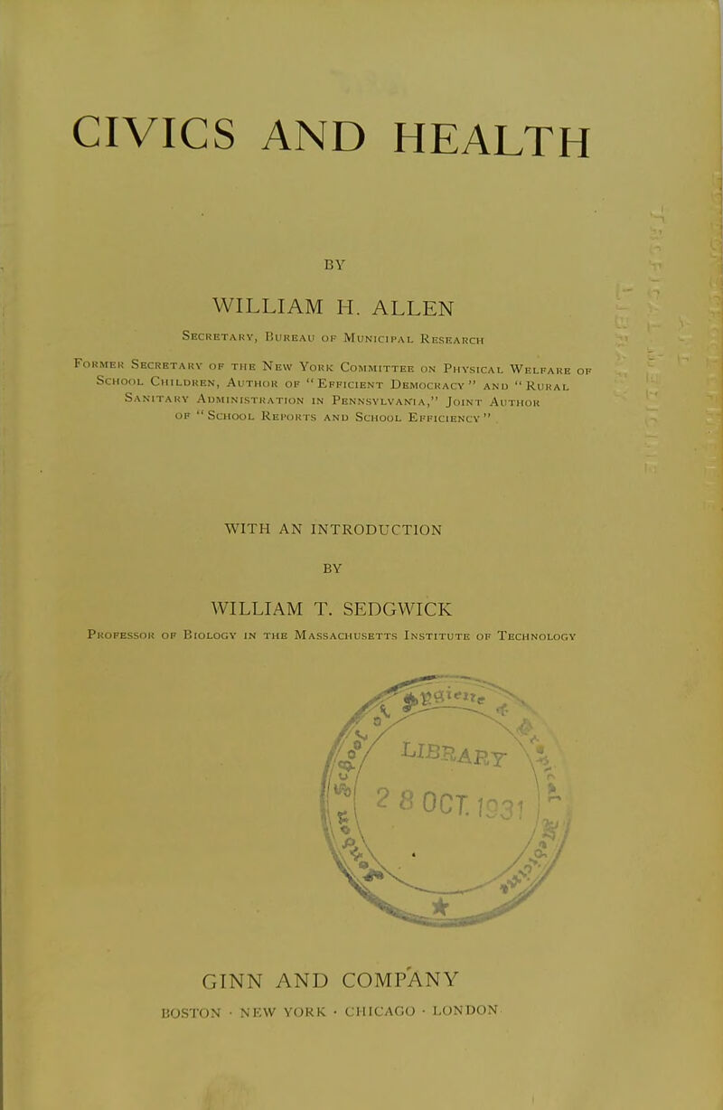 CIVICS AND HEALTH BY WILLIAM H. ALLEN Secretary, Bukeau of Municipal Research Former Secretary of the New York Committee on Physical Welfare School Children, Author of Efficient Democracy and Rural Sanitary Administration in Pennsylvania, Joint Author OF School Reports and School Efficiency WITH AN INTRODUCTION BY WILLIAM T. SEDGWICK Professor of Biology in the Massachusetts Institute of Technology GINN AND COMPANY BOSTON ■ NEW YORK • CHICAGO • LONDON