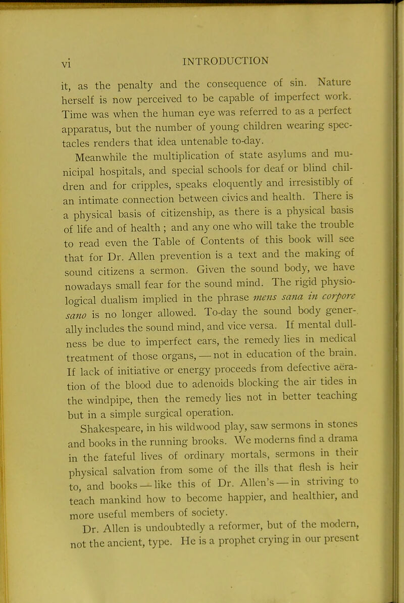 it, as the penalty and the consequence of sin. Nature herself is now perceived to be capable of imperfect work. Time was when the human eye was referred to as a perfect apparatus, but the number of young children wearing spec- tacles renders that idea untenable to-day. Meanwhile the multiplication of state asylums and mu- nicipal hospitals, and special schools for deaf or blind chil- dren and for cripples, speaks eloquently and irresistibly of an intimate connection between civics and health. There is a physical basis of citizenship, as there is a physical basis of life and of health ; and any one who will take the trouble to read even the Table of Contents of this book will see that for Dr. Allen prevention is a text and the making of sound citizens a sermon. Given the sound body, we have nowadays small fear for the sound mind. The rigid physio- logical dualism implied in the phrase mens sana in corpore sano is no longer allowed. To-day the sound body gener-. ally includes the sound mind, and vice versa. If mental dull- ness be due to imperfect ears, the remedy lies in medical treatment of those organs, —not in education of the brain. If lack of initiative or energy proceeds from defective aera- tion of the blood due to adenoids blocking the air tides in the windpipe, then the remedy lies not in better teaching but in a simple surgical operation. Shakespeare, in his wild wood play, saw sermons in stones and books in the running brooks. We moderns find a drama in the fateful lives of ordinary mortals, sermons in their physical salvation from some of the ills that flesh is heir to, and books —like this of Dr. Allen's —in striving to teach mankind how to become happier, and healthier, and more useful members of society. Dr. Allen is undoubtedly a reformer, but of the modern, not the ancient, type. He is a prophet crying in our present