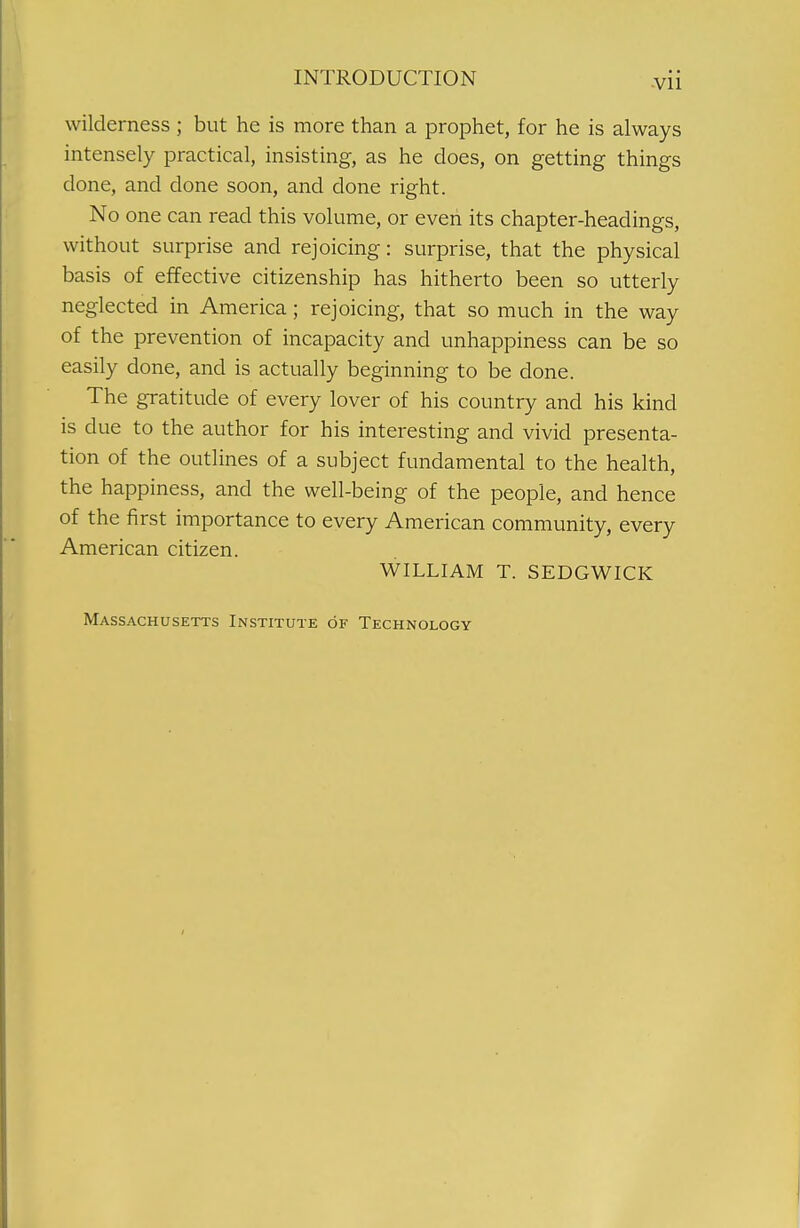 wilderness ; but he is more than a prophet, for he is always intensely practical, insisting, as he does, on getting things done, and done soon, and done right. No one can read this volume, or even its chapter-headings, without surprise and rejoicing: surprise, that the physical basis of effective citizenship has hitherto been so utterly neglected in America; rejoicing, that so much in the way of the prevention of incapacity and unhappiness can be so easily done, and is actually beginning to be done. The gratitude of every lover of his country and his kind is due to the author for his interesting and vivid presenta- tion of the outlines of a subject fundamental to the health, the happiness, and the well-being of the people, and hence of the first importance to every American community, every American citizen. WILLIAM T. SEDGWICK Massachusetts Institute of Technology