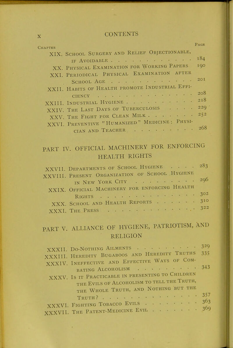 Page Chapter XIX. School Surgery and Relief Objectionable, IF Avoidable XX. Physical Examination for Working Papers 190 XXI. Periodical Physical Examination after School Age -°' XXII. Habits of Health promote Industrial Effi- 208 ciency XXIII. Industrial Hygiene - ° XXIV. The Last Days of Tuberculosis .... 229 XXV. The Fight for Clean Milk 252 XXVI. Preventive Humanized Medicine: Physi- cian AND Teacher -^^ PART IV. OFFICIAL MACHINERY FOR ENFORCING HEALTH RIGHTS XXVII. Departments of School Hygiene .... 283 XXVIII. Present Organization of School Hygiene IN New York City -9*5 XXIX Official Machinery for enforcing Health ^02 Rights XXX. School and Health Reports 31° XXXI. The Press , • 322 PART V. ALLIANCE OF HYGIENE, PATRIOTISM, AND RELIGION XXXII Do-NoTHiNG Ailments 329 XXXIII. Heredity Bugaboos and Heredity Truths 335 XXXIV. Ineffective and Effective Ways of Com- bating Alcoholism 343 XXXV. Is IT Practicable in presenting to Children THE Evils of Alcoholism to tell the Truth, THE Whole Truth, and Nothing but the Truth? XXXVI. Fighting Tobacco Evils 3 3