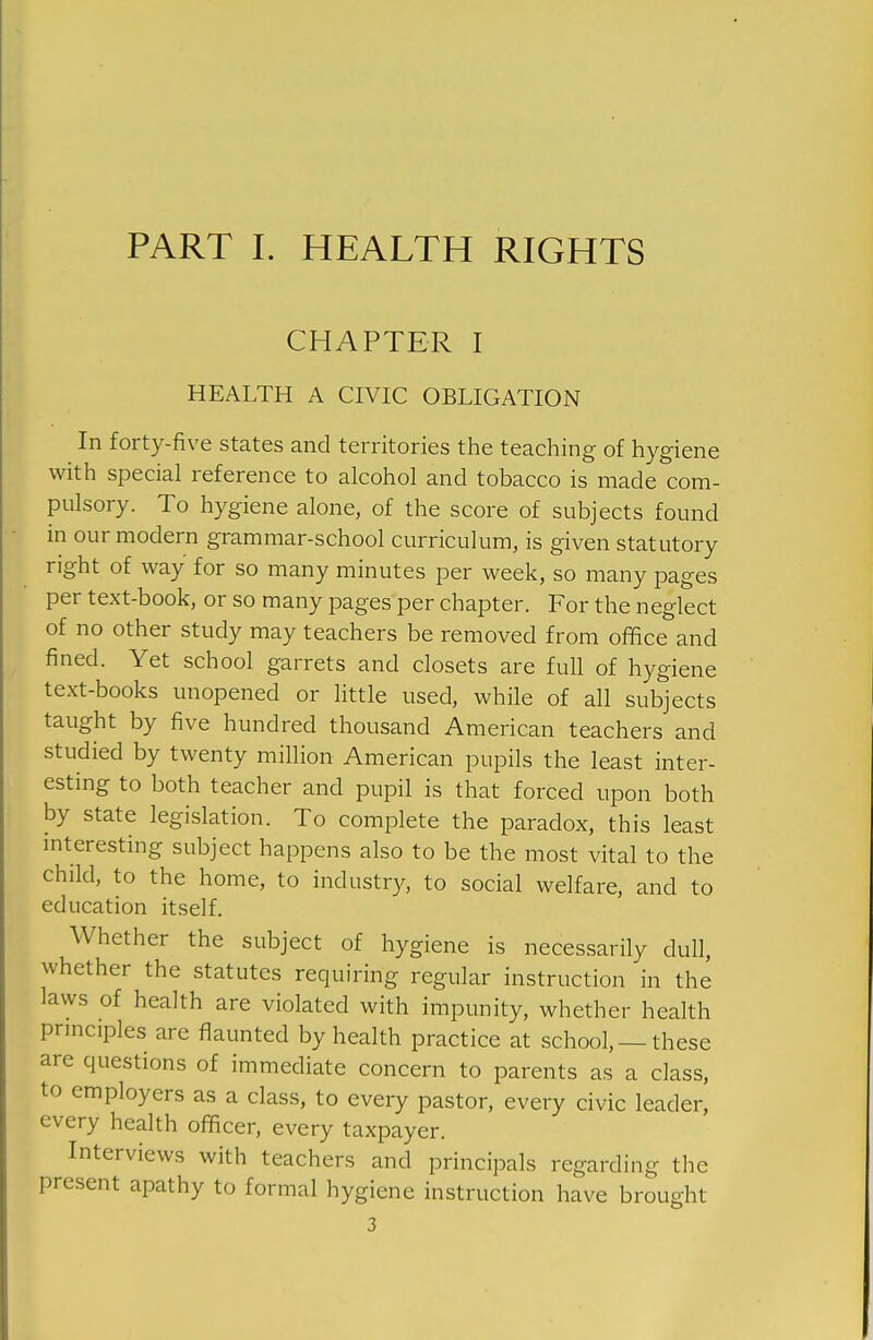 PART I. HEALTH RIGHTS CHAPTER I HEALTH A CIVIC OBLIGATION In forty-five states and territories the teaching of hygiene with special reference to alcohol and tobacco is made com- pulsory. To hygiene alone, of the score of subjects found in our modern grammar-school curriculum, is given statutory right of way for so many minutes per week, so many pages per text-book, or so many pages per chapter. For the neglect of no other study may teachers be removed from office and fined. Yet school garrets and closets are full of hygiene text-books unopened or little used, while of all subjects taught by five hundred thousand American teachers and studied by twenty million American pupils the least inter- esting to both teacher and pupil is that forced upon both by state legislation. To complete the paradox, this least mteresting subject happens also to be the most vital to the child, to the home, to industry, to social welfare, and to education itself. Whether the subject of hygiene is necessarily dull, whether the statutes requiring regular instruction in the laws of health are violated with impunity, whether health principles are flaunted by health practice at school,—these are questions of immediate concern to parents as a class, to employers as a class, to every pastor, every civic leader, every health officer, every taxpayer. Interviews with teachers and principals regarding the present apathy to formal hygiene instruction have brought