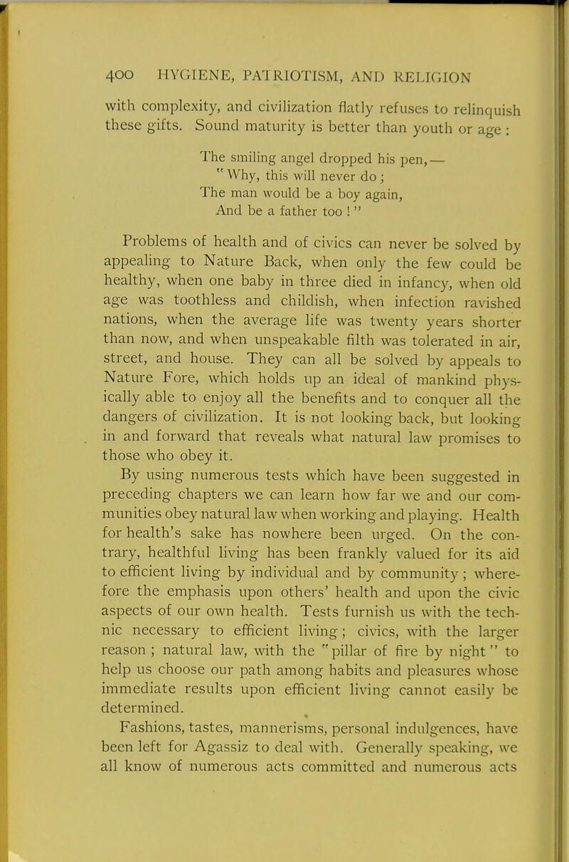 with complexity, and civilization flatly refuses to relinquish these gifts. Sound maturity is better than youth or age: The smiling angel dropped his pen,—  Why, this will never do ; The man would be a boy again, And be a father too !  Problems of health and of civics can never be solved by appealing to Nature Back, when only the few could be healthy, when one baby in three died in infancy, when old age was toothless and childish, when infection ravished nations, when the average life was twenty years shorter than now, and when unspeakable filth was tolerated in air, street, and house. They can all be solved by appeals to Nature Fore, which holds up an ideal of mankind phys- ically able to enjoy all the benefits and to conquer all the dangers of civilization. It is not looking back, but looking in and forward that reveals what natural law promises to those who obey it. By using numerous tests which have been suggested in preceding chapters we can learn how far we and our com- munities obey natural law when working and playing. Health for health's sake has nowhere been urged. On the con- trary, healthful living has been frankly valued for its aid to efficient living by individual and by community; where- fore the emphasis upon others' health and upon the civic aspects of our own health. Tests furnish us with the tech- nic necessary to efficient living; civics, with the larger reason ; natural law, with the pillar of fire by night to help us choose our path among habits and pleasures whose immediate results upon efficient living cannot easily be determined. Fashions, tastes, mannerisms, personal indulgences, have been left for Agassiz to deal with. Generally speaking, we all know of numerous acts committed and numerous acts