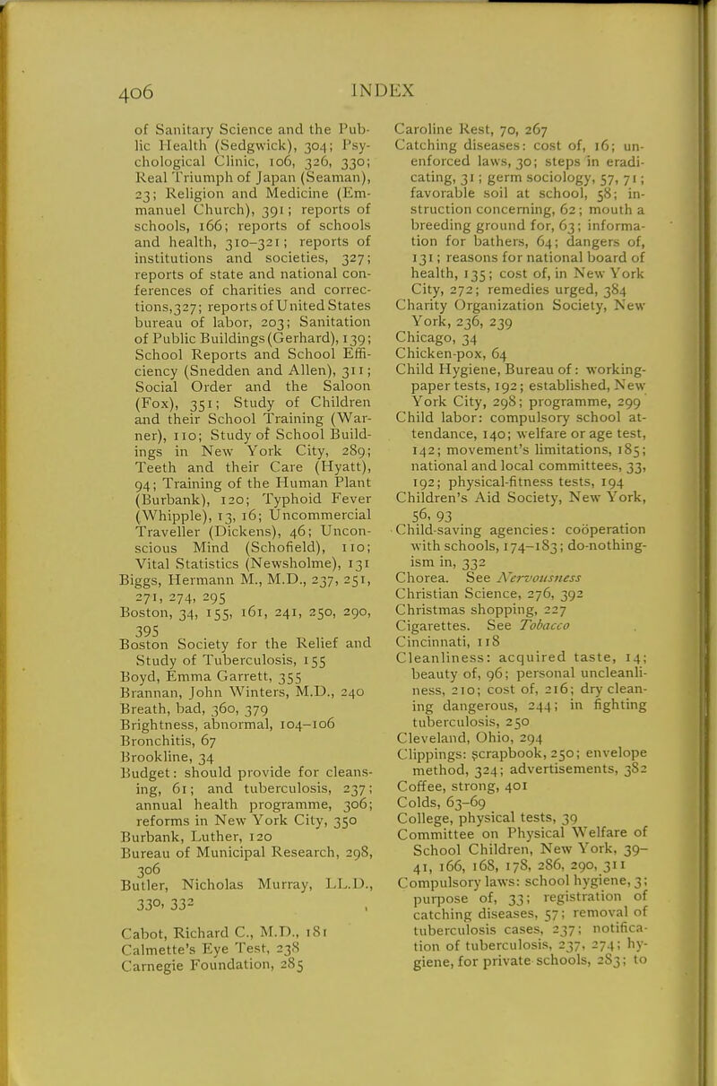of Sanitary Science and the Pub- lic Health (Sedgwick), 304; Psy- chological Clinic, 106, 326, 330; Real Triumph of Japan (Seaman), 23; Religion and Medicine (Em- manuel Church), 391; reports of schools, 166; reports of schools and health, 310-321; reports of institutions and societies, 327; reports of state and national con- ferences of charities and correc- tions,327; reports of United States bureau of labor, 203; Sanitation of Public Buildings (Gerhard), 139; School Reports and School Effi- ciency (Snedden and Allen), 311; Social Order and the Saloon (Fox), 351; Study of Children and their School Training (War- ner), no; Study of School Build- ings in New York City, 289; Teeth and their Care (Hyatt), 94; Training of the Human Plant (Burbank), 120; Typhoid Fever (Whipple), 13, 16; Uncommercial Traveller (Dickens), 46; Uncon- scious Mind (Schofield), no; Vital Statistics (Newsholme), 131 Biggs, Hermann M., M.D., 237, 251, 271, 274, 295 Boston, 34, 155, 161, 241, 250, 290, 395 Boston Society for the Relief and Study of Tuberculosis, 155 Boyd, Emma Garrett, 355 Brannan, John Winters, M.D., 240 Breath, bad, 360, 379 Brightness, abnormal, 104-106 Bronchitis, 67 Brookline, 34 Budget: should provide for cleans- ing, 61; and tuberculosis, 237; annual health programme, 306; reforms in New York City, 350 Burbank, Luther, 120 Bureau of Municipal Research, 298, 306 Butler, Nicholas Murray, LI^.D., 330. 332 Cabot, Richard C, M.D., 18 [ Calmette's Eye Test, 23S Carnegie Foundation, 285 Caroline Rest, 70, 267 Catching diseases: cost of, 16; un- enforced laws, 30; steps in eradi- cating, 31; germ sociology, 57, 71; favorable soil at school, 58; in- struction concerning, 62 ; mouth a breeding ground for, 63; informa- tion for bathers, 64; dangers of, 131; reasons for national board of health, 135; cost of, in New York City, 272; remedies urged, 384 Charity Organization Society, New York, 236, 239 Chicago, 34 Chicken-pox, 64 Child Hygiene, Bureau of: working- paper tests, 192; established, New York City, 298; programme, 299 Child labor: compulsory school at- tendance, 140; welfare or age test, 142; movement's limitations, 185; national and local committees, 33, 192; physical-fitness tests, 194 Children's Aid Society, New York, 56. 93 Child-saving agencies: cooperation with schools, 174-183; do-nothing- ism in, 332 Chorea. See A'ervousiiess Christian Science, 276, 392 Christmas shopping, 227 Cigarettes. See Tobacco Cincinnati, 118 Cleanliness: acquired taste, 14; beauty of, 96; personal uncleanli- ness, 210; cost of, 216; dry clean- ing dangerous, 244; in fighting tuberculosis, 250 Cleveland, Ohio, 294 Clippings: gcrapbook, 250; envelope method, 324; advertisements, 382 Coffee, strong, 401 Colds, 63-69 College, physical tests, 39 Committee on Physical Welfare of School Children, New York, 39- 41, 166, 168, 178, 286, 290, 311 Compulsory laws: school hygiene, 3; purpose of, 33; registration of catching diseases, 57; removal of tuberculosis cases, 237; notifica- tion of tuberculosis, 237, 274; hy- giene, for private schools, 2S3; to
