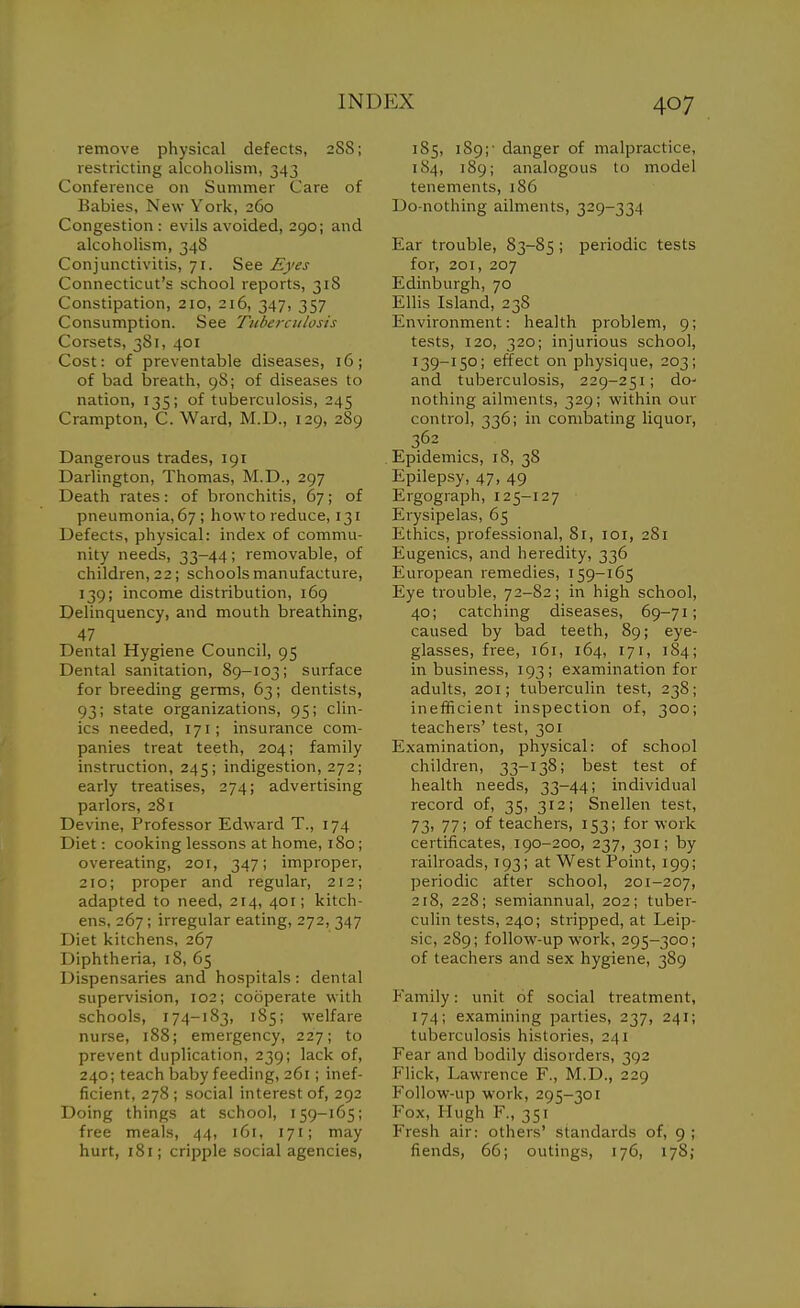 remove physical defects, 288; restricting alcoholism, 343 Conference on Summer Care of Babies, New York, 260 Congestion: evils avoided, 290; and alcoholism, 348 Conjunctivitis, 71. See Eyes Connecticut's school reports, 318 Constipation, 210, 216, 347, 357 Consumption. See Ttiberciilosis Corsets, 381, 401 Cost: of preventable diseases, 16; of bad breath, 98; of diseases to nation, 135; of tuberculosis, 245 Crampton, C. Ward, M.D., 129, 289 Dangerous trades, 191 Darlington, Thomas, M.D., 297 Death rates: of bronchitis, 67; of pneumonia, 67 ; how to reduce, 131 Defects, physical: index of commu- nity needs, 33-44; removable, of children, 22; schools manufacture, 139; income distribution, 169 Delinquency, and mouth breathing. Dental Hygiene Council, 95 Dental sanitation, 89-103; surface for breeding germs, 63; dentists, 93; state organizations, 95; clin- ics needed, 171; insurance com- panies treat teeth, 204; family instruction, 245; indigestion, 272; early treatises, 274; advertising parlors, 281 Devine, Professor Edward T., 174 Diet: cooking lessons at home, 180; overeating, 201, 347; improper, 210; proper and regular, 212; adapted to need, 214, 401; kitch- ens, 267; irregular eating, 272, 347 Diet kitchens, 267 Diphtheria, 18, 65 Dispensaries and hospitals: dental supervision, 102; cooperate with schools, 174-183, 185; welfare nurse, 188; emergency, 227; to prevent duplication, 239; lack of, 240; teach baby feeding, 261; inef- ficient, 278 ; social interest of, 292 Doing things at school, 159-165; free meals, 44, 161, 171; may hurt, 181; cripple social agencies, 185, 189;- danger of malpractice, 184, 189; analogous to model tenements, 186 Do-nothing ailments, 329-334 Ear trouble, 83-85 ; periodic tests for, 201, 207 Edinburgh, 70 Ellis Island, 238 Environment: health problem, 9; tests, 120, 320; injurious school, 139-150; effect on physique, 203; and tuberculosis, 229-251; do' nothing ailments, 329; within our control, 336; in combating liquor, 362 . Epidemics, 18, 38 Epilepsy, 47, 49 Ergograph, 125-127 Erysipelas, 65 Ethics, professional, 81, loi, 281 Eugenics, and heredity, 336 European remedies, 159-165 Eye trouble, 72-82; in high school, 40; catching diseases, 69-71; caused by bad teeth, 89; eye- glasses, free, 161, 164, 171, 184; in business, 193; examination for adults, 201; tuberculin test, 238; inefficient inspection of, 300; teachers' test, 301 Examination, physical: of school children, 33-138; best test of health needs, 33-44; individual record of, 35, 312; Snellen test, 73) 77; of teachers, 153; for work certificates, Igo-200, 237, 301; by railroads, 193; at West Point, 199; periodic after school, 201-207, 218, 228; semiannual, 202; tuber- culin tests, 240; stripped, at Leip- sic, 289; follow-up work, 295-300; of teachers and sex hygiene, 389 P'amily: unit of social treatment, 174; examining parties, 237, 241; tuberculosis histories, 241 Fear and bodily disorders, 392 Flick, Lawrence F., M.D., 229 Follow-up work, 295-301 Fox, Hugh F., 351 Fresh air: others' standards of, g ; fiends, 66; outings, 176, 178;