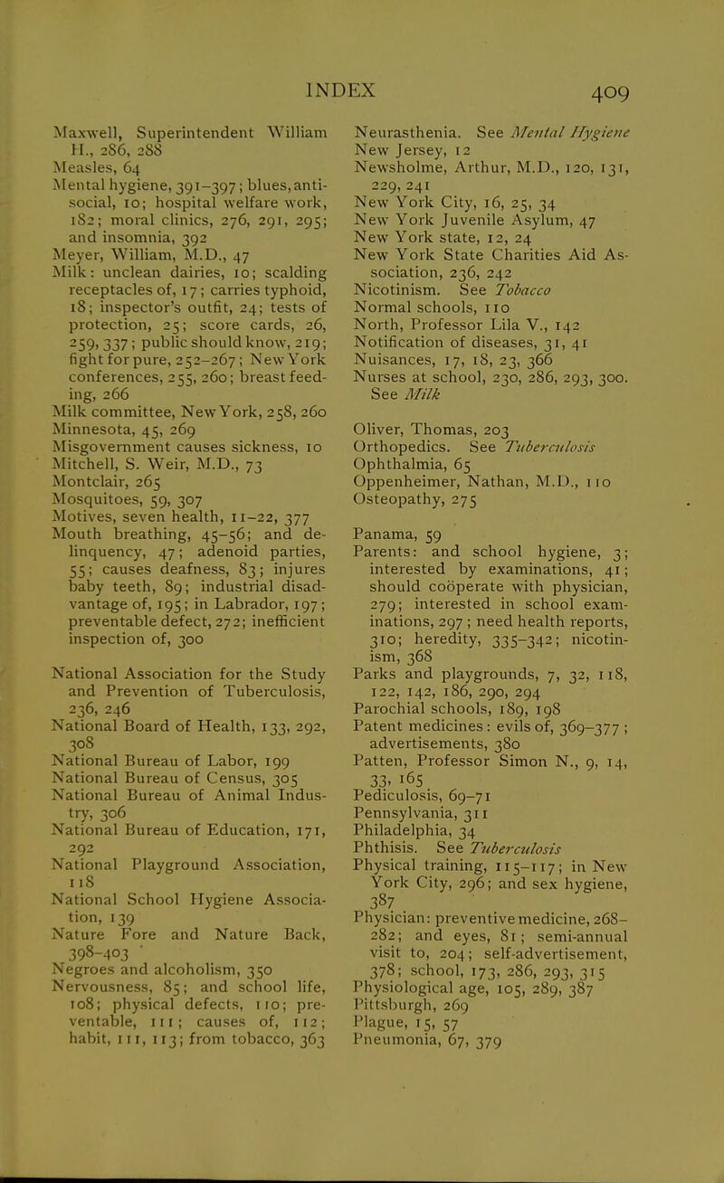 Maxwell, Superintendent William H., 2S6, 288 Measles, 64 Mental hygiene, 391-397; blues, anti- social, 10; hospital welfare work, 1S2; moral clinics, 276, 291, 295; and insomnia, 392 Meyer, William, M.D., 47 Milk: unclean dairies, 10; scalding receptacles of, 17; carries typhoid, 18; inspector's outfit, 24; tests of protection, 25; score cards, 26, 259, 337; public should know, 219; fight for pure, 252-267; New York conferences, 255, 260; breastfeed- ing, 266 Milk committee. New York, 258, 260 Minnesota, 45, 269 Misgovemment causes sickness, 10 Mitchell, S. Weir, M.D., 73 Montclair, 265 Mosquitoes, 59, 307 Motives, seven health, 11-22, 377 Mouth breathing, 45-56; and de- linquency, 47; adenoid parties, 55; causes deafness, 83; injures baby teeth, 89; industrial disad- vantage of, 195; in Labrador, 197; preventable defect, 272; inetficient inspection of, 300 National Association for the Study and Prevention of Tuberculosis, 236, 246 National Board of Health, 133, 292, 308 National Bureau of Labor, 199 National Bureau of Census, 305 National Bureau of Animal Indus- try, 306 National Bureau of Education, 171, 292 National Playground Association, 118 National School Hygiene Associa- tion, 139 Nature Fore and Nature Back, 398-403 Negroes and alcoholism, 350 Nervousness, 85; and school life, 108; physical defects, iio; pre- ventable, III; causes of, 112; habit, III, 113; from tobacco, 363 Neurasthenia. See Mental Hygiene New Jersey, 12 Newsholme, Arthur, M.D., 120, 131, 229, 241 New York City, 16, 25, 34 New York Juvenile Asylum, 47 New York state, 12, 24 New York State Charities Aid As- sociation, 236, 242 Nicotinism. See Tobacco Normal schools, 110 North, Professor Lila V., 142 Notification of diseases, 31,41 Nuisances, 17, i8, 23, 366 Nurses at school, 230, 286, 293, 300. See Milk Oliver, Thomas, 203 Orthopedics. See Tuberculosis Ophthalmia, 65 Oppenheimer, Nathan, M.D., no Osteopathy, 275 Panama, 59 Parents: and school hygiene, 3; interested by examinations, 41; should cooperate with physician, 279; interested in school exam- inations, 297 ; need health reports, 310; heredity, 335-342; nicotin- ism, 368 Parks and playgrounds, 7, 32, 118, 122, 142, 186, 290, 294 Parochial schools, 189, 198 Patent medicines: evils of, 369-377 ; advertisements, 380 Patten, Professor Simon N., 9, 14, 33. 165 Pediculosis, 69-71 Pennsylvania, 311 Philadelphia, 34 Phthisis. See Tuberctdosis Physical training, 115-117; in New York City, 296; and sex hygiene, 387 Physician: preventive medicine, 268- 282; and eyes, 8r; semi-annual visit to, 204; self-advertisement, 378; school, 173, 286, 293, 315 Physiological age, 105, 289, 387 Pittsburgh, 269 Plague, 15, 57 Pneumonia, 67, 379