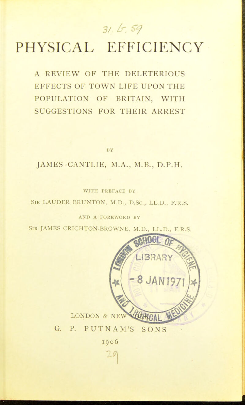 3/. Ir. S-f PHYSICAL EFFICIENCY A REVIEW OF THE DELETERIOUS EFFECTS OF TOWN LIFE UPON THE POPULATION OF BRITAIN, WITH SUGGESTIONS FOR THEIR ARREST BY JAMES CANTLIE, M.A., M.B., D.P.H. WITH PREFACE BY Sir LAUDER BRUNTON, M.D., D.Sc, LL.D., F.R.S. AND A FOREWORD 1!Y Sir JAMES CRICHTON-BROWNE, M.D., LL.D., F.R.S. LONDON & NE^\ G. P. PUTNAM'S SONS 1906