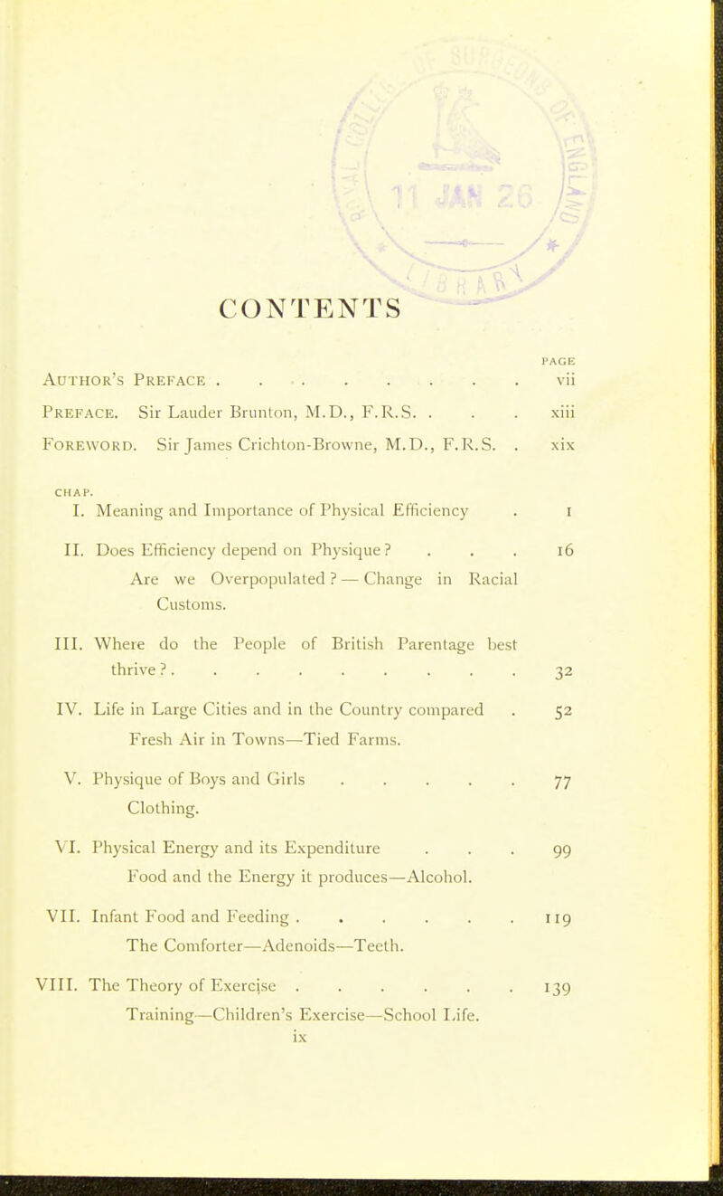 CONTENTS Author's Preface . Preface. Sir Lauder Brunton, M.D., F.R.S. . Foreword. Sir James Crichton-Browne, M.D., F.R.S. . CHAP. I. Meaning and Importance of Physical Efficiency II. Does Efficiency depend on Physique ? . . . Are we Overpopulated ? — Change in Racial Customs. III. Where do the People of British Parentage best thrive ? . IV. Life in Large Cities and in the Country compared Fresh Air in Towns—Tied Farms. V. Physique of Boys and Girls ..... Clothing. VI. Physical Energy and its E.Kpenditure Food and the Energy it produces—Alcohol. VII. Infant Food and Feeding ...... The Comforter—Adenoids—Teeth. VIII. The Theory of Exercjse ...... Training—Children's Exercise—School Life,