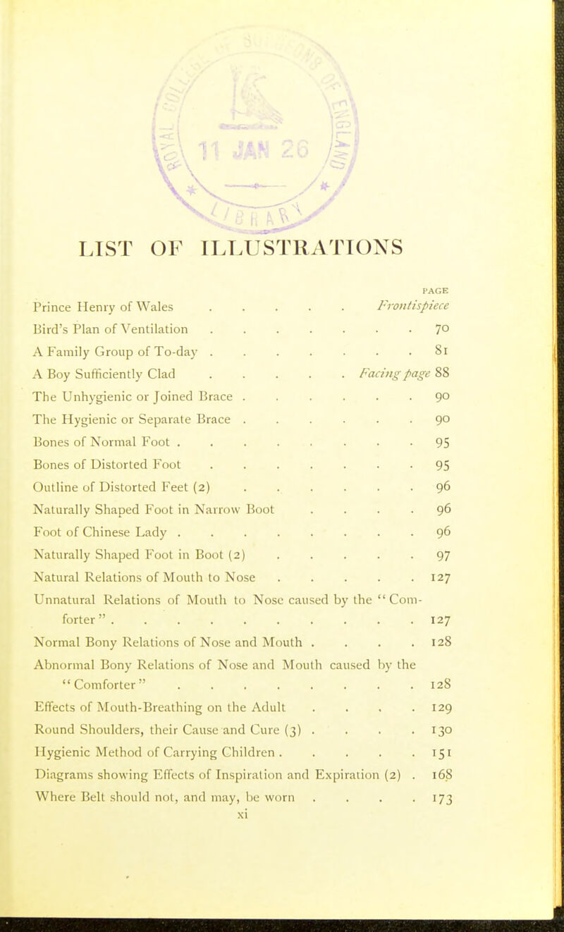 LIST OF ILLUSTRATIONS PAGE Prince Henry of Wales Frontispiece Bird's Plan of Ventilation 7° A Family Group of To-day ....... 8i A Boy Sufficiently Clad Facing page 88 The Unhygienic or Joined Brace ...... 90 The Hygienic or Separate Brace ...... 90 Bones of Normal Foot ........ 95 Bones of Distorted Foot ....... 95 Outline of Distorted Feet (2) 96 Naturally Shaped Foot in Narrow Boot .... 96 Foot of Chinese Lady ........ 96 Naturally Shaped Foot in Boot (2) 97 Natural Relations of Mouth to Nose 127 Unnatural Relations of Mouth to Nose caused b)' the Com- forter  127 Normal Bony Relations of Nose and Mouth . . . .128 Abnormal Bony Relations of Nose and Mouth caused by the Comforter 128 Effects of Mouth-Breathing on the Adult .... 129 Round Shoulders, their Cause and Cure (3) .... 130 Hygienic Method of Carrying Children . .... 151 Diagrams showing Effects of Inspiration and Expiration (2) . 168 Where Belt should not, and may, be worn . . . -173