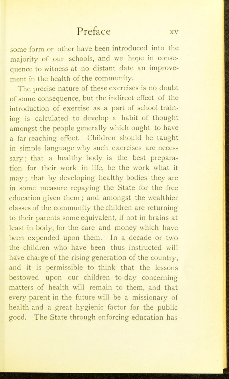 some form or other have been introduced into the majority of our schools, and we hope in conse- quence to witness at no distant date an improve- ment in tlie health of the community. The precise nature of these exercises is no doubt of some consequence, but the indirect effect of the introduction of exercise as a part of school train- ing is calculated to develop a habit of thought amongst the people generally which ought to have a far-reaching effect. Children should be taught in simple language why such exercises are neces- sary ; that a healthy body is the best prepara- tion for their work in life, be the work what it may; that by developing healthy bodies they are in some measure repaying the State for the free education given them ; and amongst the wealthier classes of the community the children are returning to their parents some equivalent, if not in brains at least in body, for the care and money which have been expended upon them. In a decade or two the children who have been thus instructed will have charge of the rising generation of the country, and it is permissible to think that the lessons bestowed upon our children to-day concerning matters of health will remain to them, and that every parent in the future will be a missionary of health and a great hygienic factor for the public good. The State through enforcing education has