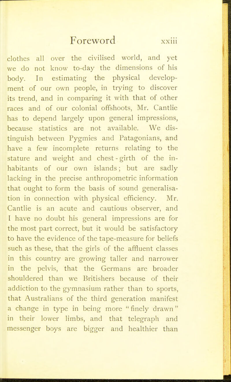 clothes all over the civilised world, and yet we do not know to-day the dimensions of his body. In estimating the physical develop- ment of our own people, in trying to discover its trend, and in comparing it with that of other races and of our colonial offshoots, Mr. Cantlie has to depend largely upon general impressions, because statistics are not available. We dis- tinguish between Pygmies and Patagonians, and have a few incomplete returns relating to the stature and weight and chest - girth of the in- habitants of our own islands; but are sadly lacking in the precise anthropometric information that ought to form the basis of sound generalisa- tion in connection with physical efficiency. Mr. Cantlie is an acute and cautious observer, and I have no doubt his general impressions are for the most part correct, but it would be satisfactory to have the evidence of the tape-measure for beliefs such as these, that the girls of the affluent classes in this country are growing taller and narrower in the pelvis, that the Germans are broader shouldered than we Britishers because of their addiction to the gymnasium rather than to sports, that Australians of the third generation manifest a change in type in being more  finely drawn in their lower limbs, and that telegraph and messenger boys are bigger and healthier than